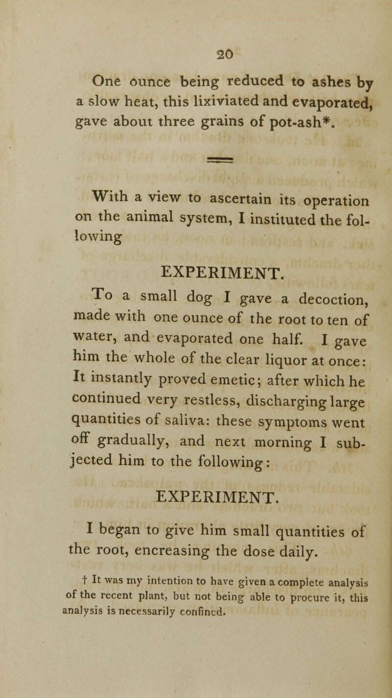 One ounce being reduced to ashes by a slow heat, this lixiviated and evaporated, gave about three grains of pot-ash*. With a view to ascertain its operation on the animal system, I instituted the fol- lowing EXPERIMENT. To a small dog I gave a decoction, made with one ounce of the root to ten of water, and evaporated one half. I gave him the whole of the clear liquor at once: It instantly proved emetic; after which he continued very restless, discharging large quantities of saliva: these symptoms went off gradually, and next morning I sub- jected him to the following: EXPERIMENT. I began to give him small quantities of the root, encreasing the dose daily. t It was my intention to have given a complete analysis of the recent plant, but not being able to procure it, this analysis is necessarily confined.