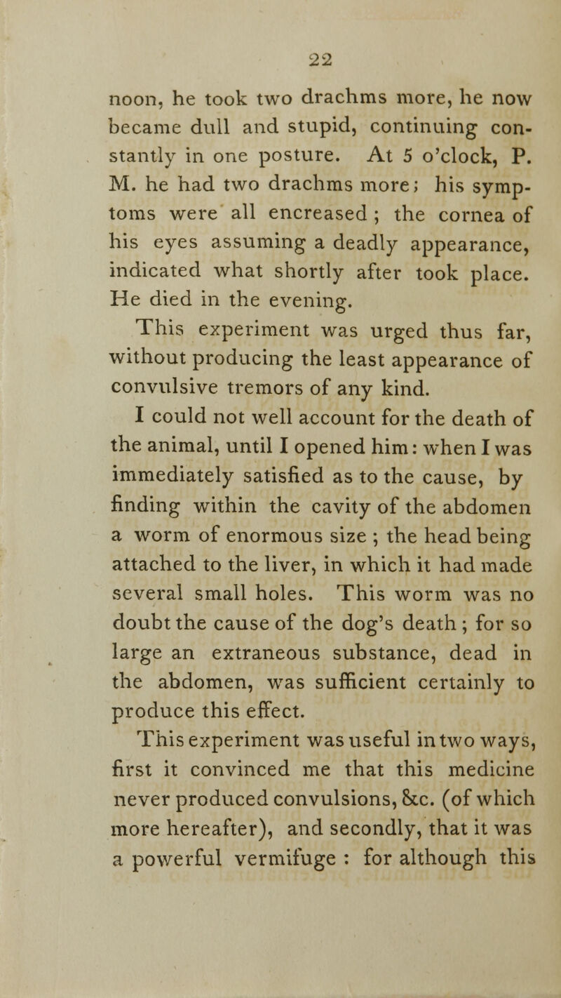 noon, he took two drachms more, he now became dull and stupid, continuing con- stantly in one posture. At 5 o'clock, P. M. he had two drachms more; his symp- toms were all encreased ; the cornea of his eyes assuming a deadly appearance, indicated what shortly after took place. He died in the evening. This experiment was urged thus far, without producing the least appearance of convulsive tremors of any kind. I could not well account for the death of the animal, until I opened him: when I was immediately satisfied as to the cause, by finding within the cavity of the abdomen a worm of enormous size ; the head being attached to the liver, in which it had made several small holes. This worm was no doubt the cause of the dog's death ; for so large an extraneous substance, dead in the abdomen, was sufficient certainly to produce this effect. This experiment was useful in two ways, first it convinced me that this medicine never produced convulsions, &c. (of which more hereafter), and secondly, that it was a powerful vermifuge : for although this