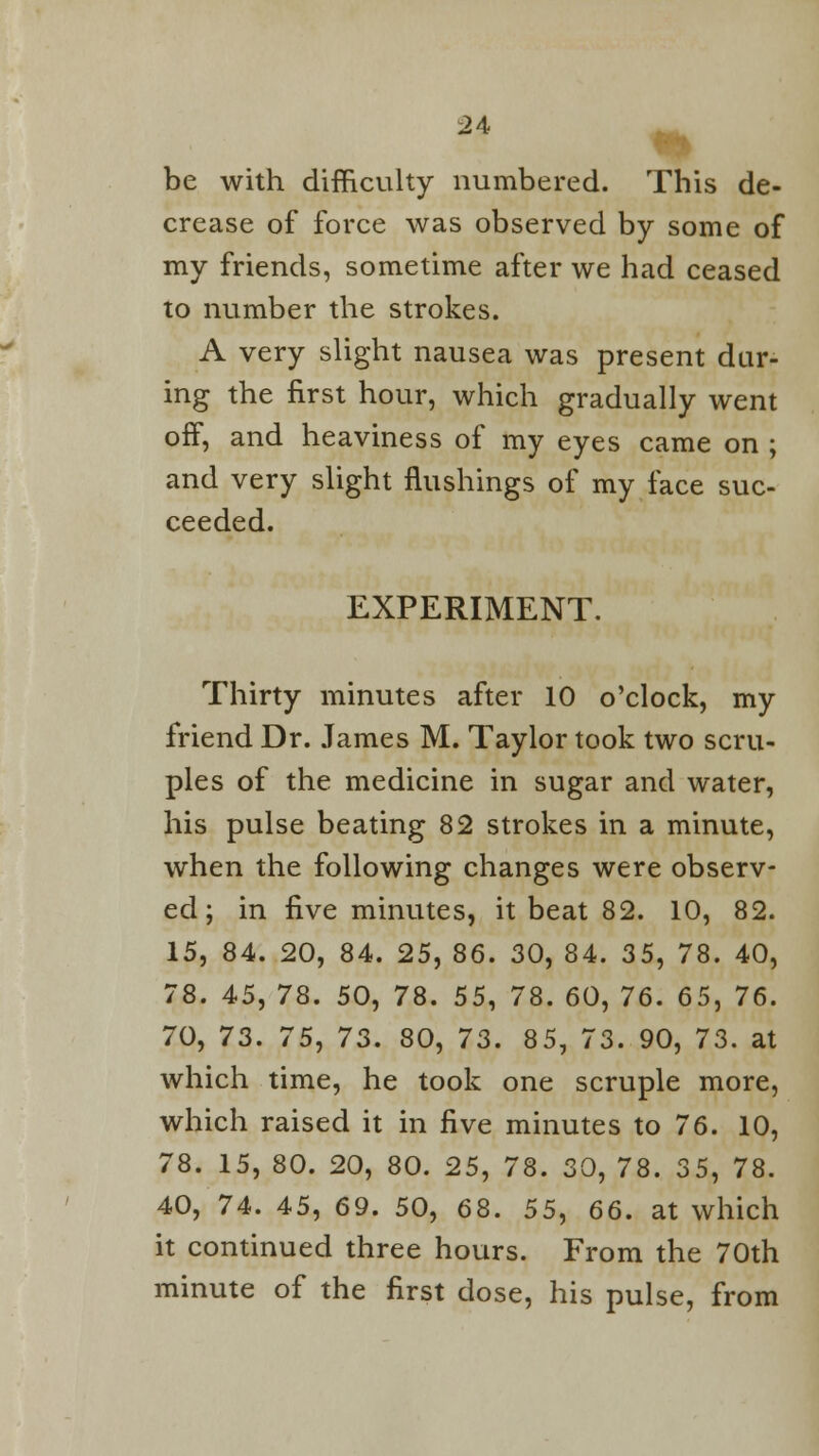 be with difficulty numbered. This de- crease of force was observed by some of my friends, sometime after we had ceased to number the strokes. A very slight nausea was present dur- ing the first hour, which gradually went off, and heaviness of my eyes came on ; and very slight flushings of my face suc- ceeded. EXPERIMENT. Thirty minutes after 10 o'clock, my friend Dr. James M. Taylor took two scru- ples of the medicine in sugar and water, his pulse beating 82 strokes in a minute, when the following changes were observ- ed; in five minutes, it beat 82. 10, 82. 15, 84. 20, 84. 25, 86. 30, 84. 35, 78. 40, 78. 45, 78. 50, 78. 55, 78. 60, 76. 65, 76. 70, 73. 75, 73. 80, 73. 85, 73. 90, 73. at which time, he took one scruple more, which raised it in five minutes to 76. 10, 78. 15, 80. 20, 80. 25, 78. 30, 78. 35, 78. 40, 74. 45, 69. 50, 68. 55, 66. at which it continued three hours. From the 70th minute of the first dose, his pulse, from