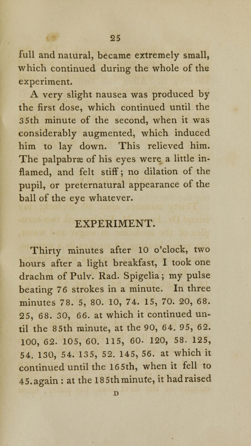 full and natural, became extremely small, which continued during the whole of the experiment. A very slight nausea was produced by the first dose, which continued until the 35th minute of the second, when it was considerably augmented, which induced him to lay down. This relieved him. The palpabrse of his eyes were a little in- flamed, and felt stiff; no dilation of the pupil, or preternatural appearance of the ball of the eye whatever. EXPERIMENT. Thirty minutes after 10 o'clock, two hours after a light breakfast, I took one drachm of Pulv. Rad. Spigelia; my pulse beating 76 strokes in a minute. In three minutes 78. 5, 80. 10, 74. 15, 70. 20, 68. 25, 68. 30, 66. at which it continued un- til the 85th minute, at the 90, 64. 95, 62. 100, 62. 105, 60. 115, 60. 120, 58. 125, 54. 130, 54. 135, 52. 145, 56. at which it continued until the 165th, when it fell to 45. again : at the 18 5th minute, it had raised D