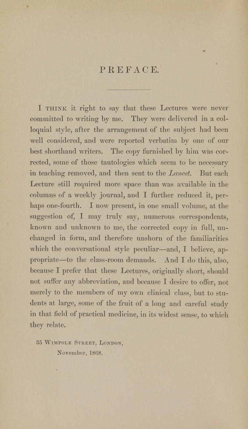 I think it right to say that these Lectures were never committed to writing by me. They were delivered in a col- loquial style, after the arrangement of the subject had been well considered, and were reported verbatim by one of our best shorthand writers. The copy furnished by him was cor- rected, some of those tautologies which seem to be necessary in teaching removed, and then sent to the Lancet. But each Lecture still required more space than was available in the columns of a weekly journal, and I further reduced it, per- haps one-fourth. I now present, in one small volume, at the suggestion of, I may truly say, numerous correspondents, known and unknown to me, the corrected copy in full, un- changed in form, and therefore unshorn of the familiarities which the conversational style peculiar—and, I believe, ap- propriate—to the class-room demands. And I do this, also, because I prefer that these Lectures, originally short, should not suffer any abbreviation, and because I desire to offer, not merely to the members of my own clinical class, but to stu- dents at large, some of the fruit of a long and careful study in that field of practical medicine, in its widest sense, to which they relate. 35 Wimpole Street, London, November, 1868.
