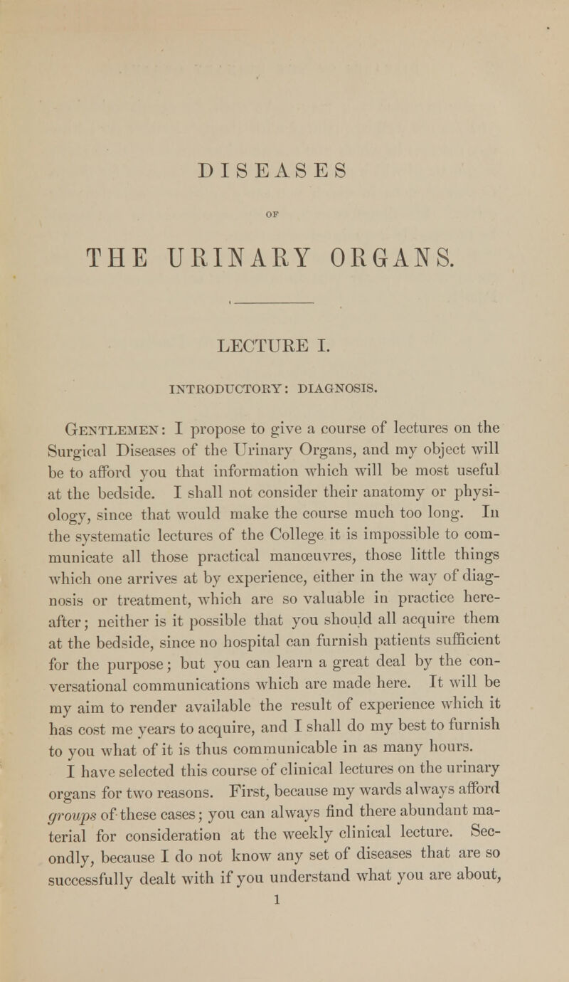 DISEASES OF THE URINARY ORGANS. LECTUEE I. INTRODUCTORY: DIAGNOSIS. Gemtlemen : I propose to give a course of lectures on the Surgical Diseases of the Urinary Organs, and my object will be to afford you that information which will be most useful at the bedside. I shall not consider their anatomy or physi- ology, since that would make the course much too long. In the systematic lectures of the College it is impossible to com- municate all those practical manoeuvres, those little things which one arrives at by experience, either in the way of diag- nosis or treatment, which are so valuable in practice here- after; neither is it possible that you should all acquire them at the bedside, since no hospital can furnish patients sufficient for the purpose; but you can learn a great deal by the con- versational communications which are made here. It will be my aim to render available the result of experience which it has cost me years to acquire, and I shall do my best to furnish to you what of it is thus communicable in as many hours. I have selected this course of clinical lectures on the urinary organs for two reasons. First, because my wards always afford groups of these cases; you can always find there abundant ma- terial for consideration at the weekly clinical lecture. Sec- ondly, because I do not know any set of diseases that are so successfully dealt with if you understand what you are about,