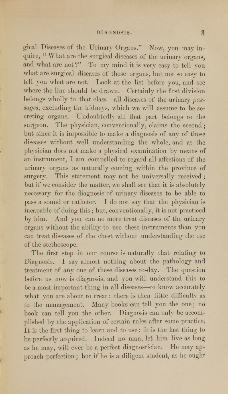 gical Diseases of the Urinary Organs. Now, you may in- quire,  What are the surgical diseases of the urinary organs, and what are not ? To my mind it is very easy to tell you what are surgical diseases of those organs, but not so easy to tell you what are not. Look at the list before you, and see where the line should be drawn. Certainly the first division belongs wholly to that class—all diseases of the urinary pas- sages, excluding the kidneys, which we will assume to be se- creting organs. Undoubtedly all that part belongs to the surgeon. The physician, conventionally, claims the second; but since it is impossible to make a diagnosis of any of those diseases without well understanding the whole, and as the physician does not make a physical examination by means of an instrument, I am compelled to regard all affections of the urinary organs as naturally coming within the province of surgery. This statement may not be universally received ; but if we consider the matter, we shall see that it is absolutely necessary for the diagnosis of urinary diseases to be able to pass a sound or catheter. I do not say that the physician is incapable of doing this; but, conventionally, it is not practiced by him. And you can no more treat diseases of the urinary organs without the ability to use these instruments than you can treat diseases of the chest without understanding the use of the stethoscope. The first step in our course is naturally that relating to Diagnosis. I say almost nothing about the pathology and treatment of any one of these diseases to-day. The question before us now is diagnosis, and you will understand this to be a most important thing in all diseases—to know accurately what you are about to treat: there is then little difficulty as to the management. Many books can tell you the one; no book can tell you the other. Diagnosis can only be accom- plished by the application of certain rules after some practice. It is the first thing to learn and to use; it is the last thing to be perfectly acquired. Indeed no man, let him live as long as he may, will ever be a perfect diagnostician. He may ap- proach perfection; but if he is a diligent student, as he ought