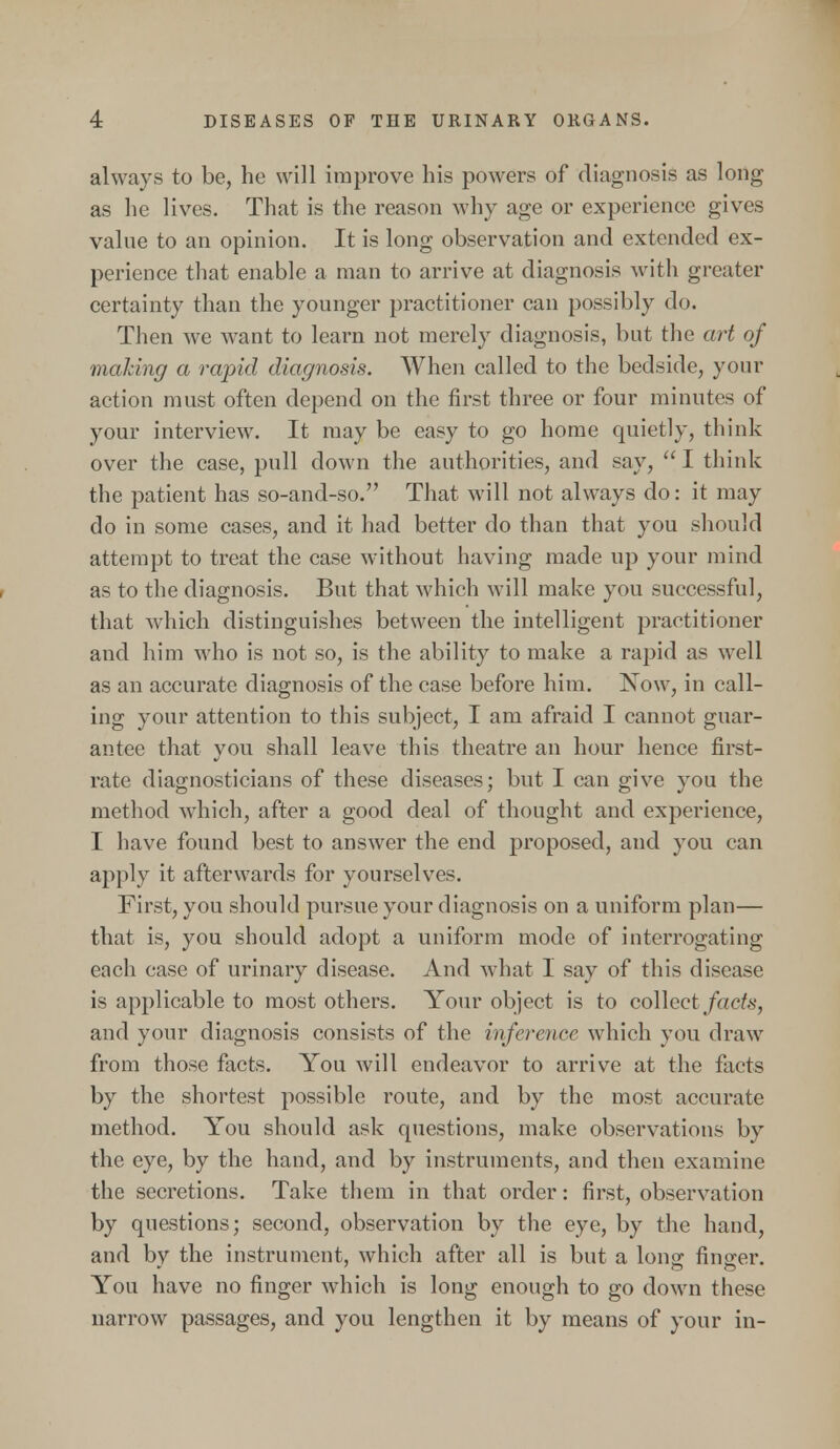 always to be, he will improve his powers of diagnosis as long as he lives. That is the reason why age or experience gives value to an opinion. It is long observation and extended ex- perience that enable a man to arrive at diagnosis with greater certainty than the younger practitioner can possibly do. Then we want to learn not merely diagnosis, but the art of making a rapid diagnosis. When called to the bedside, your action must often depend on the first three or four minutes of your interview. It may be easy to go home quietly, think over the case, pull down the authorities, and say,  I think the patient has so-and-so. That will not always do: it may do in some cases, and it had better do than that you should attempt to treat the case without having made up your mind as to the diagnosis. But that which will make you successful, that which distinguishes between the intelligent practitioner and him who is not so, is the ability to make a rapid as well as an accurate diagnosis of the case before him. Now, in call- ing your attention to this subject, I am afraid I cannot guar- antee that you shall leave this theatre an hour hence first- rate diagnosticians of these diseases; but I can give you the method which, after a good deal of thought and experience, I have found best to answer the end proposed, and you can apply it afterwards for yourselves. First, you should pursue your diagnosis on a uniform plan— that is, you should adopt a uniform mode of interrogating each case of urinary disease. And what I say of this disease is applicable to most others. Your object is to collect facts, and your diagnosis consists of the inference which you draw from those facts. You will endeavor to arrive at the facts by the shortest possible route, and by the most accurate method. You should ask questions, make observations by the eye, by the hand, and by instruments, and then examine the secretions. Take them in that order: first, observation by questions; second, observation by the eye, by the hand, and by the instrument, which after all is but a lonsr finder. You have no finger which is long enough to go down these narrow passages, and you lengthen it by means of your in-