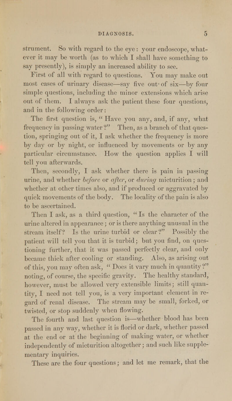 strument. So with regard to the eye : your endoscope, what- ever it may be worth (as to which I shall have something to say presently), is simply an increased ability to see. First of all with regard to questions. You may make out most cases of urinary disease—say five out- of six—by four simple questions, including the minor extensions which arise out of them. I always ask the patient these four questions, and in the following order: The first question is,  Have you any, and, if any, what frequency in passing water ? Then, as a branch of that ques- tion, springing out of it, I ask whether the frequency is more by day or by night, or influenced by movements or by any particular circumstance. How the question applies I will tell you afterwards. Then, secondly, I ask whether there is pain in passing urine, and whether before or after, or during micturition; and whether at other times also, and if produced or aggravated by quick movements of the body. The locality of the pain is also to be ascertained. Then I ask, as a third question,  Is the character of the urine altered in appearance; or is there anything unusual in the stream itself? Is the urine turbid or clear ? Possibly the patient will tell you that it is turbid; but you find, on ques- tioning further, that it was passed perfectly clear, and only became thick after cooling or standing. Also, as arising out of this, you may often ask,  Does it vary much in quantity? noting, of course, the specific gravity. The healthy standard, however, must be allowed very extensible limits; still quan- tity, I need not tell you, is a very important element in re- gard of renal disease. The stream may be small, forked, or twisted, or stop suddenly when flowing. The fourth and last question is—whether blood has been passed in any way, whether it is florid or dark, whether passed at the end or at the beginning of making water, or whether independently of micturition altogether; and such like supple- mentary inquiries. These are the four questions; and let me remark, that the