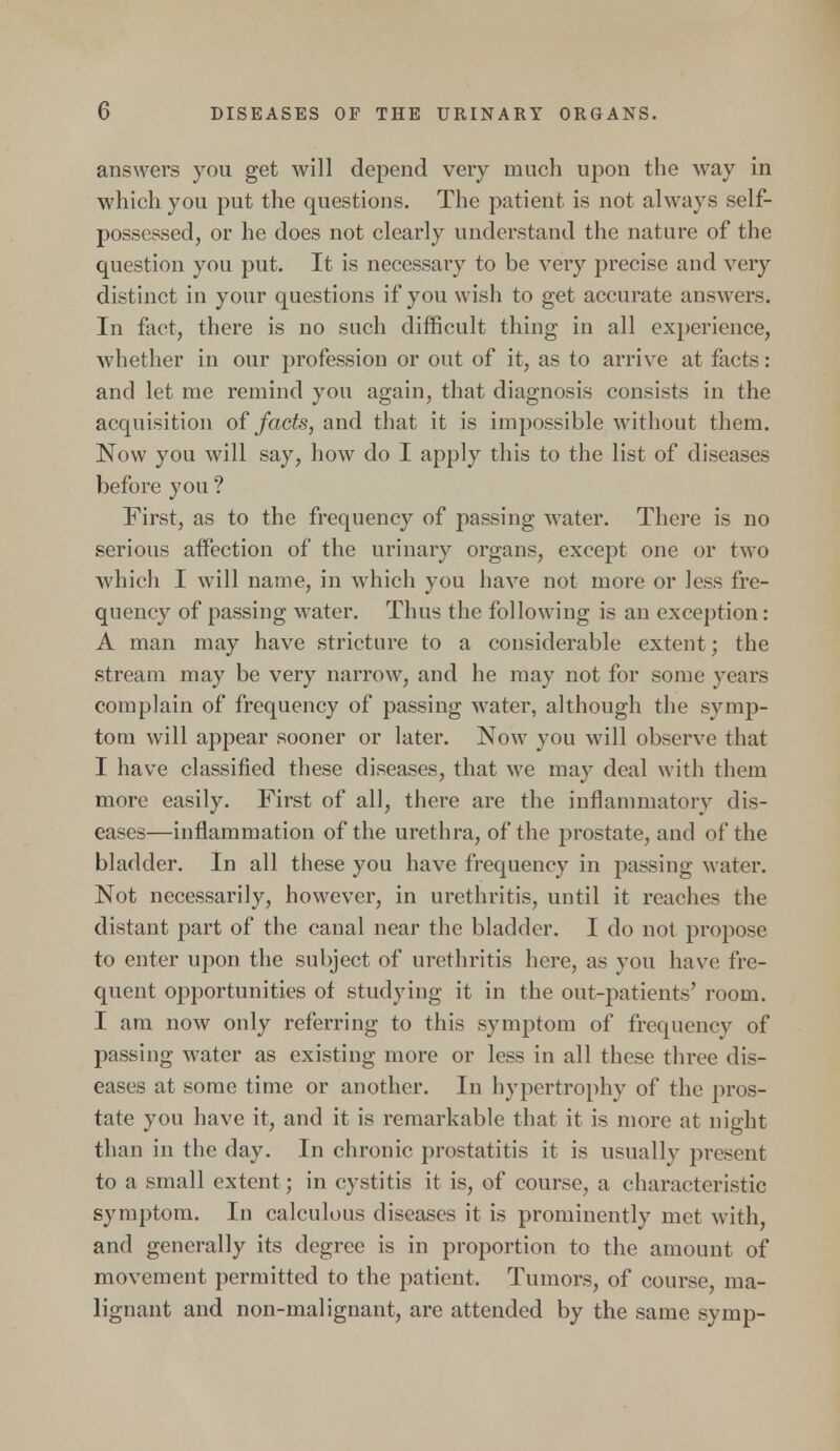 answers you get will depend very much upon the way in which you put the questions. The patient is not always self- possessed, or he does not clearly understand the nature of the question you put. It is necessary to be very precise and very distinct in your questions if you wish to get accurate answers. In fact, there is no such difficult thing in all experience, whether in our profession or out of it, as to arrive at facts: and let me remind you again, that diagnosis consists in the acquisition of facts, and that it is impossible without them. Now you will say, how do I apply this to the list of diseases before you ? First, as to the frequency of passing water. There is no serious affection of the urinary organs, except one or two which I will name, in which you have not more or less fre- quency of passing water. Thus the following is an exception: A man may have stricture to a considerable extent; the stream may be very narrow, and he may not for some years complain of frequency of passing water, although the symp- tom will appear sooner or later. Now you will observe that I have classified these diseases, that we may deal with them more easily. First of all, there are the inflammatory dis- eases—inflammation of the urethra, of the prostate, and of the bladder. In all these you have frequency in passing water. Not necessarily, however, in urethritis, until it reaches the distant part of the canal near the bladder. I do not propose to enter upon the subject of urethritis here, as you have fre- quent opportunities of studying it in the out-patients' room. I am now only referring to this symptom of frequency of passing water as existing more or less in all these three dis- eases at some time or another. In hypertrophy of the pros- tate you have it, and it is remarkable that it is more at night than in the day. In chronic prostatitis it is usually present to a small extent ; in cystitis it is, of course, a characteristic symptom. In calculous diseases it is prominently met with, and generally its degree is in proportion to the amount of movement permitted to the patient. Tumors, of course, ma- lignant and non-malignant, are attended by the same syrup-