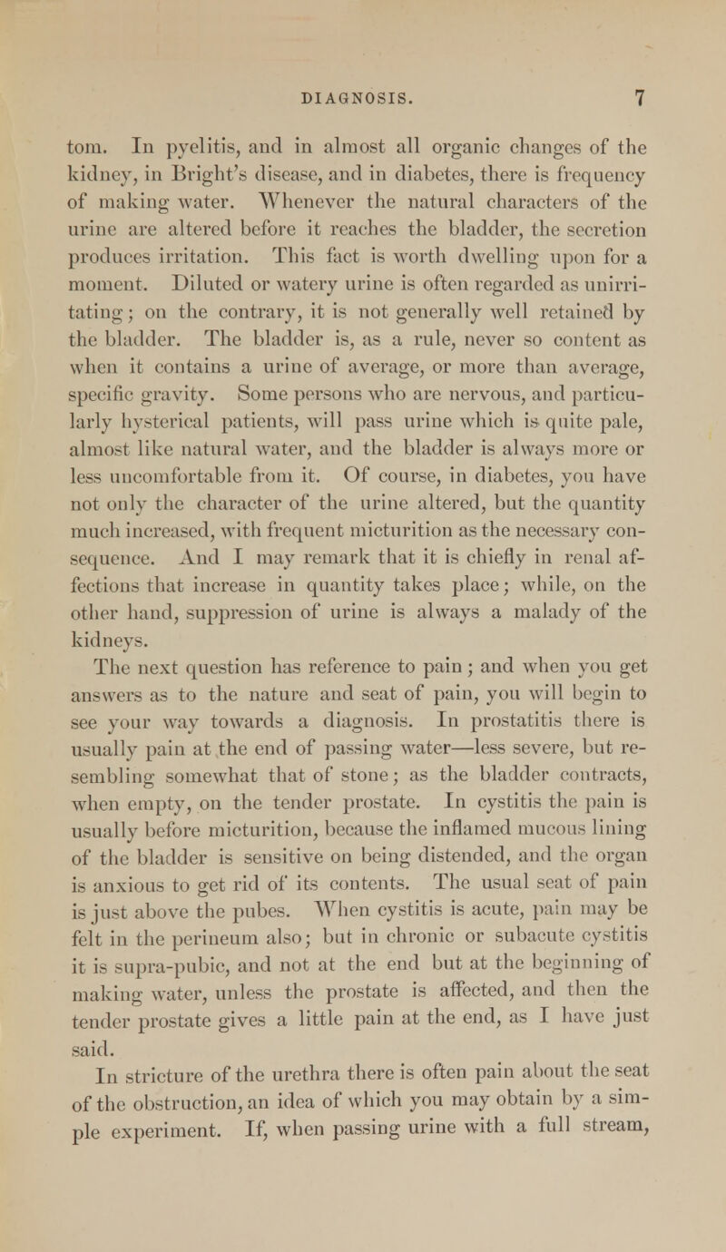 torn. In pyelitis, and in almost all organic changes of the kidney, in Bright's disease, and in diabetes, there is frequency of making water. Whenever the natural characters of the urine are altered before it reaches the bladder, the secretion produces irritation. This fact is worth dwelling upon for a moment. Diluted or watery urine is often regarded as unirri- tating; on the contrary, it is not generally well retained by the bladder. The bladder is, as a rule, never so content as when it contains a urine of average, or more than average, specific gravity. Some persons who are nervous, and particu- larly hysterical patients, will pass urine which is quite pale, almost like natural water, and the bladder is always more or less uncomfortable from it. Of course, in diabetes, you have not only the character of the urine altered, but the quantity much increased, with frequent micturition as the necessary con- sequence. And I may remark that it is chiefly in renal af- fections that increase in quantity takes place; while, on the other hand, suppression of urine is always a malady of the kidneys. The next question has reference to pain; and when you get answers as to the nature and seat of pain, you will begin to see your way towards a diagnosis. In prostatitis there is usually pain at the end of passing water—less severe, but re- sembling somewhat that of stone; as the bladder contracts, when empty, on the tender prostate. In cystitis the pain is usually before micturition, because the inflamed mucous lining of the bladder is sensitive on being distended, and the organ is anxious to get rid of its contents. The usual seat of pain is just above the pubes. When cystitis is acute, pain may be felt in the perineum also; but in chronic or subacute cystitis it is supra-pubic, and not at the end but at the beginning of making water, unless the prostate is affected, and then the tender prostate gives a little pain at the end, as I have just said. In stricture of the urethra there is often pain about the seat of the obstruction, an idea of which you may obtain by a sim- ple experiment. If, when passing urine with a full stream,