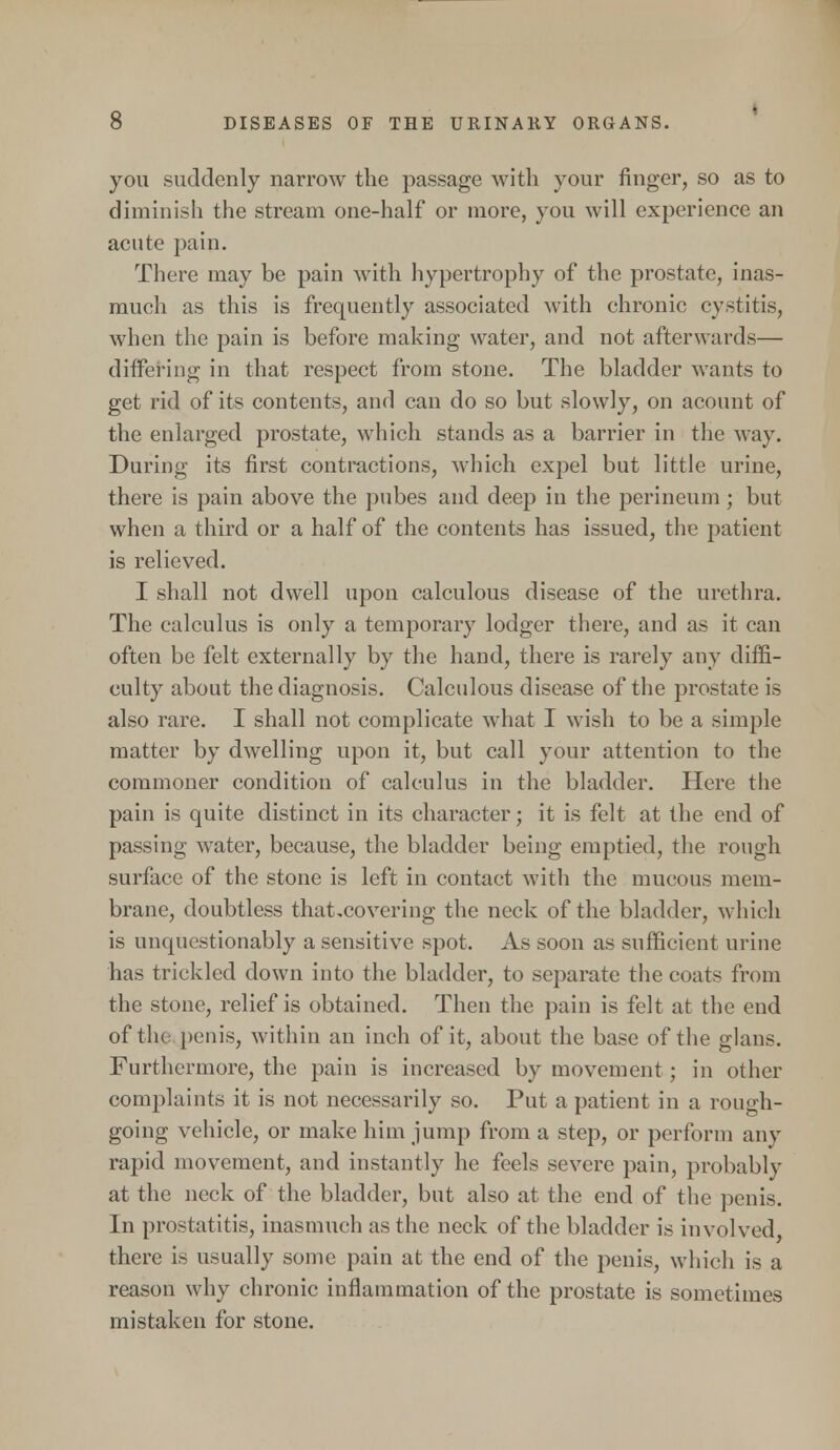 you suddenly narrow the passage with your finger, so as to diminish the stream one-half or more, you will experience an acute pain. There may be pain with hypertrophy of the prostate, inas- much as this is frequently associated with chronic cystitis, when the pain is before making water, and not afterwards— differing in that respect from stone. The bladder wants to get rid of its contents, and can do so but slowly, on acount of the enlarged prostate, which stands as a barrier in the M ay. During its first contractions, which expel but little urine, there is pain above the pubes and deep in the perineum ; but when a third or a half of the contents has issued, the patient is relieved. I shall not dwell upon calculous disease of the urethra. The calculus is only a temporary lodger there, and as it can often be felt externally by the hand, there is rarely any diffi- culty about the diagnosis. Calculous disease of the prostate is also rare. I shall not complicate what I wish to be a simple matter by dwelling upon it, but call your attention to the commoner condition of calculus in the bladder. Here the pain is quite distinct in its character; it is felt at the end of passing water, because, the bladder being emptied, the rough surface of the stone is left in contact with the mucous mem- brane, doubtless that,covering the neck of the bladder, which is unquestionably a sensitive spot. As soon as sufficient urine has trickled down into the bladder, to separate the coats from the stone, relief is obtained. Then the pain is felt at the end of the penis, within an inch of it, about the base of the glans. Furthermore, the pain is increased by movement ; in other complaints it is not necessarily so. Put a patient in a rough- going vehicle, or make him jump from a step, or perforin any rapid movement, and instantly he feels severe pain, probably at the neck of the bladder, but also at the end of the penis. In prostatitis, inasmuch as the neck of the bladder is involved, there is usually some pain at the end of the penis, which is a reason why chronic inflammation of the prostate is sometimes mistaken for stone.