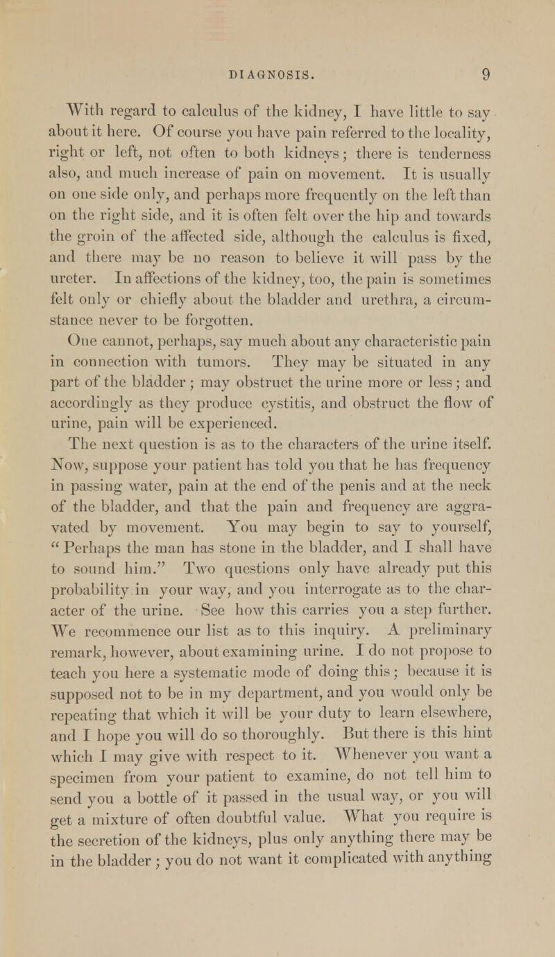 With regard to calculus of the kidney, I have little to say about it here. Of course you have pain referred to the locality, right or left, not often to both kidneys; there is tenderness also, and much increase of pain on movement. It is usually on one side only, and perhaps more frequently on the left than on the right side, and it is often felt over the hip and towards the groin of the affected side, although the calculus is fixed, and there may be no reason to believe it will pass by the ureter. In affections of the kidney, too, the pain is sometimes felt only or chiefly about the bladder and urethra, a circum- stance never to be forgotten. One cannot, perhaps, say much about any characteristic pain in connection with tumors. They may be situated in any part of the bladder; may obstruct the urine more or less; and accordingly as they produce cystitis, and obstruct the flow of urine, pain will be experienced. The next question is as to the characters of the urine itself. Now, suppose your patient has told you that he has frequency in passing water, pain at the end of the penis and at the neck of the bladder, and that the pain and frequency are aggra- vated by movement. You may begin to say to yourself,  Perhaps the man has stone in the bladder, and I shall have to sound him. Two questions only have already put this probability in your way, and you interrogate as to the char- acter of the urine. See how this carries you a step further. We recommence our list as to this inquiry. A preliminary remark, however, about examining urine. I do not propose to teach you here a systematic mode of doing this; because it is supposed not to be in my department, and you would only be repeating that which it will be your duty to learn elsewhere, and I hope you will do so thoroughly. But there is this hint which I may give with respect to it. Whenever you want a specimen from your patient to examine, do not tell him to send you a bottle of it passed in the usual way, or you will get a mixture of often doubtful value. What you require is the secretion of the kidneys, plus only anything there may be in the bladder ; you do not want it complicated with anything