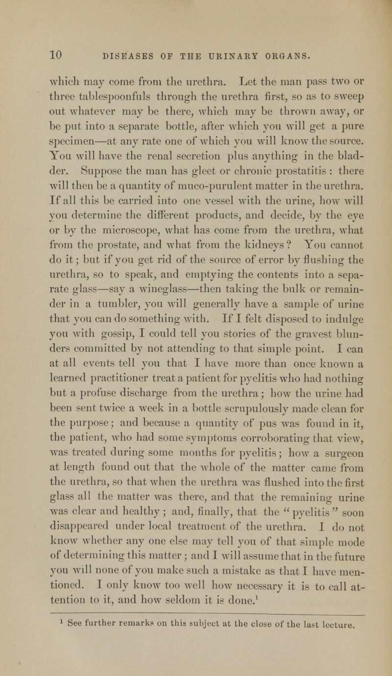 which may come from the urethra. Let the man pass two or three tablespoonfuls through the urethra first, so as to sweep out whatever may be there, which may be thrown away, or be put into a separate bottle, after which you will get a pure specimen—at any rate one of which you will know the source. You will have the renal secretion plus anything in the blad- der. Suppose the man has gleet or chronic prostatitis : there will then be a quantity of muco-purulent matter in the urethra. If all this be carried into one vessel with the urine, how will you determine the different products, and decide, by the eye or by the microscope, what has come from the urethra, what from the prostate, and what from the kidneys ? You cannot do it; but if you get rid of the source of error by flushing the urethra, so to speak, and emptying the contents into a sepa- rate glass—say a wineglass—then taking the bulk or remain- der in a tumbler, you will generally have a sample of urine that you can do something with. If I felt disposed to indulge you with gossip, I could tell you stories of the gravest blun- ders committed by not attending to that simple point. I can at all events tell you that I have more than once known a learned practitioner treat a patient for pyelitis who had nothing but a profuse discharge from the urethra; how the urine had been sent twice a week in a bottle scrupulously made clean for the purpose; and because a quantity of pus was found in it, the patient, who had some symptoms corroborating that view, was treated during some months for pyelitis; how a surgeon at length found out that the whole of the matter came from the urethra, so that when the urethra was flushed into the first glass all the matter was there, and that the remaining urine was clear and healthy; and, finally, that the pyelitis soon disappeared under local treatment of the urethra. I do not know whether any one else may tell you of that simple mode of determining this matter; and I will assume that in the future you will none of you make such a mistake as that I have men- tioned. I only know too well how necessary it is to call at- tention to it, and how seldom it is done.1 1 See further remarks on this subject at the close of the last lecture.