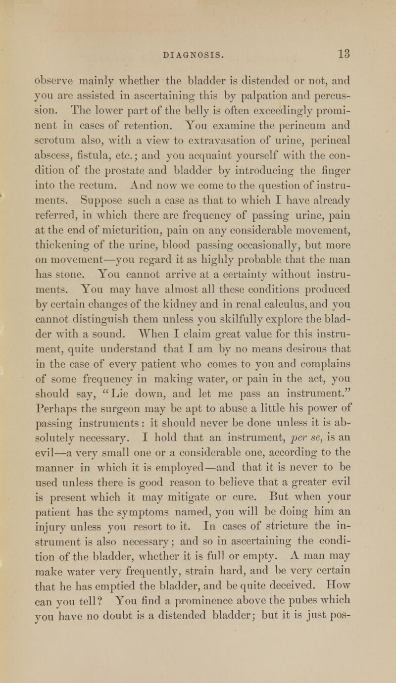 observe mainly whether the bladder is distended or not, and you are assisted in ascertaining this by palpation and percus- sion. The lower part of the belly is often exceedingly promi- nent in cases of retention. You examine the perineum and scrotum also, with a view to extravasation of urine, perineal abscess, fistula, etc.; and you acquaint yourself with the con- dition of the prostate and bladder by introducing the finger into the rectum. And now we come to the question of instru- ments. Suppose such a case as that to which I have already referred, in which there are frequency of passing urine, pain at the end of micturition, pain on any considerable movement, thickening of the urine, blood passing occasionally, but more on movement—you regard it as highly probable that the man has stone. You cannot arrive at a certainty without instru- ments. You may have almost all these conditions produced by certain changes of the kidney and in renal calculus, and you cannot distinguish them unless you skilfully explore the blad- der with a sound. When I claim great value for this instru- ment, quite understand that I am by no means desirous that in the case of every patient who comes to you and complains of some frequency in making water, or pain in the act, you should say, Lie down, and let me pass an instrument. Perhaps the surgeon may be apt to abuse a little his power of passing instruments : it should never be done unless it is ab- solutely necessary. I hold that an instrument, per se, is an evil—a very small one or a considerable one, according to the manner in which it is employed—and that it is never to be used unless there is good reason to believe that a greater evil is present which it may mitigate or cure. But when your patient has the symptoms named, you will be doing him an injury unless you resort to it. In cases of stricture the in- strument is also necessary; and so in ascertaining the condi- tion of the bladder, whether it is full or empty. A man may make water very frequently, strain hard, and be very certain that he has emptied the bladder, and be quite deceived. How can you tell? You find a prominence above the pubes which you have no doubt is a distended bladder; but it is just pos-