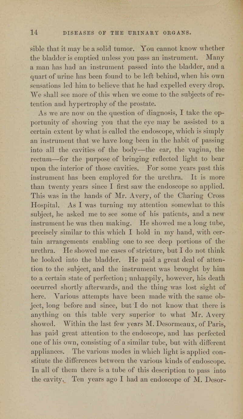 sible that it may be a solid tumor. You cannot know whether the bladder is emptied unless you pass an instrument. Many a man has had an instrument passed into the bladder, and a quart of urine has been found to be left behind, when his own sensations led him to believe that he had expelled every drop. We shall see more of this when we come to the subjects of re- tention and hypertrophy of the prostate. As we are now on the question of diagnosis, I take the op- portunity of showing you that the eye may be assisted to a certain extent by what is called the endoscope, which is simply an instrument that we have long been in the habit of passing into all the cavities of the body—the ear, the vagina, the rectum—for the purpose of bringing reflected light to bear upon the interior of those cavities. For some years past this instrument has been employed for the urethra. It is more than twenty years since I first saw the endoscope so applied. This was in the hands of Mr. Avery, of the Charing Cross Hospital. As I was turning my attention somewhat to this subjeet, he asked me to see some of his patients, and a new instrument he was then making. He showed me a long tube, precisely similar to this which I hold in my hand, with cer- tain arrangements enabling one to see deep portions of the urethra. He showed me cases of stricture, but I do not think he looked into the bladder. He paid a great deal of atten- tion to the subject, and the instrument was brought by him to a certain state of perfection; unhappily, however, his death occurred shortly afterwards, and the thing was lost sight of here. Various attempts have been made with the same ob- ject, long before and since, but I do not know that there is anything on this table very superior to what Mr. Avery showed. Within the last few years M. Desormeaux, of Paris, has paid great attention to the endoscope, and has perfected one of his own, consisting of a similar tube, but with different appliances. The various modes in which light is applied con- stitute the differences between the various kinds of endoscope. In all of them there is a tube of this description to pass into the cavity. Ten years ago I had an endoscope of M. Desor-