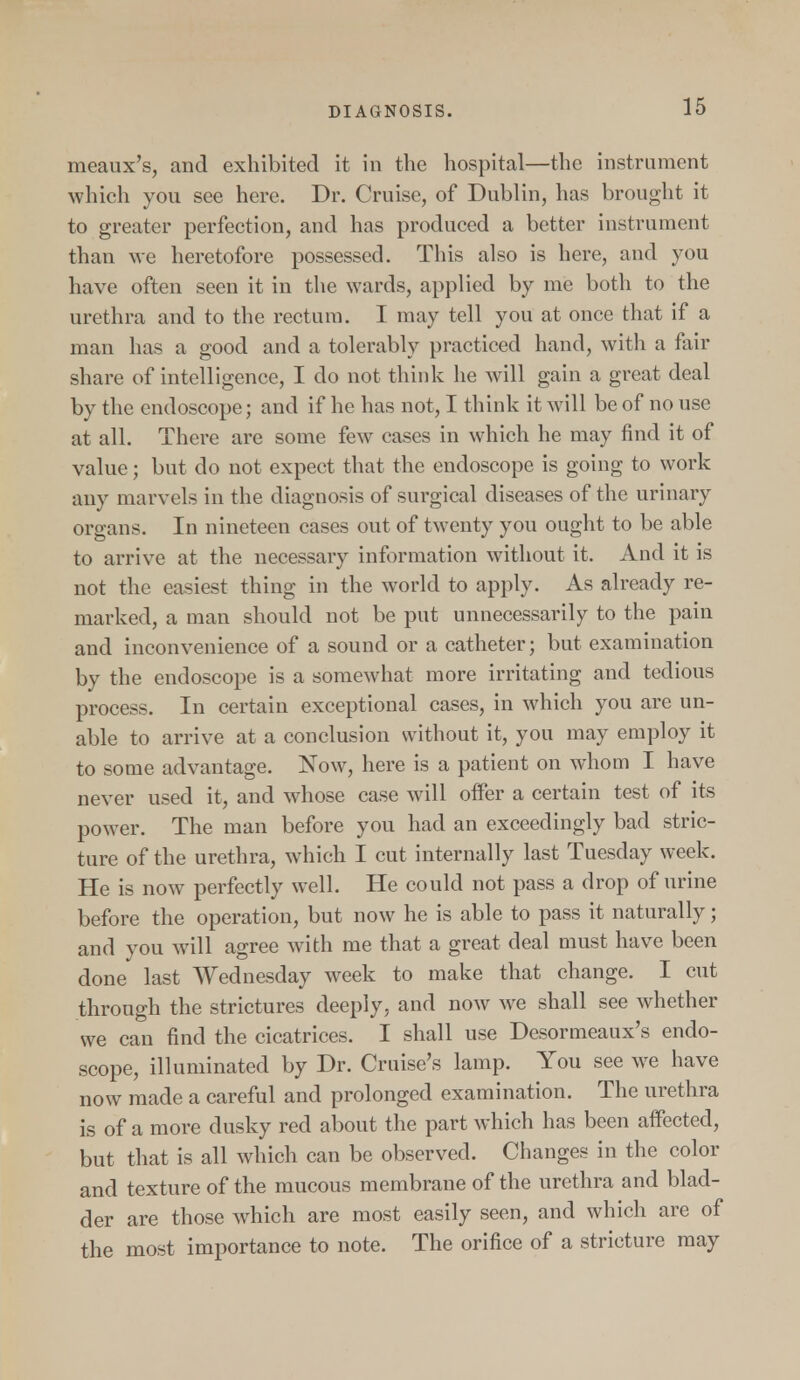 meaux's, and exhibited it in the hospital—the instrument which you see here. Dr. Cruise, of Dublin, has brought it to greater perfection, and has produced a better instrument than we heretofore possessed. This also is here, and you have often seen it in the wards, applied by me both to the urethra and to the rectum. I may tell you at once that if a man has a good and a tolerably practiced hand, with a fair share of intelligence, I do not think he will gain a great deal by the endoscope; and if he has not, I think it will be of no use at all. There are some few cases in which he may find it of value; but do not expect that the endoscope is going to work any marvels in the diagnosis of surgical diseases of the urinary organs. In nineteen cases out of twenty you ought to be able to arrive at the necessary information without it. And it is not the easiest thing in the world to apply. As already re- marked, a man should not be put unnecessarily to the pain and inconvenience of a sound or a catheter; but examination by the endoscope is a somewhat more irritating and tedious process. In certain exceptional cases, in which you are un- able to arrive at a conclusion without it, you may employ it to some advantage. Now, here is a patient on whom I have never used it, and whose case will offer a certain test of its power. The man before you had an exceedingly bad stric- ture of the urethra, which I cut internally last Tuesday week. He is now perfectly well. He could not pass a drop of urine before the operation, but now he is able to pass it naturally; and you will agree with me that a great deal must have been done last Wednesday week to make that change. I cut through the strictures deeply, and now we shall see whether we can find the cicatrices. I shall use Desormeaux's endo- scope, illuminated by Dr. Cruise's lamp. You see we have now made a careful and prolonged examination. The urethra is of a more dusky red about the part which has been affected, but that is all which can be observed. Changes in the color and texture of the mucous membrane of the urethra and blad- der are those which are most easily seen, and which are of the most importance to note. The orifice of a stricture may