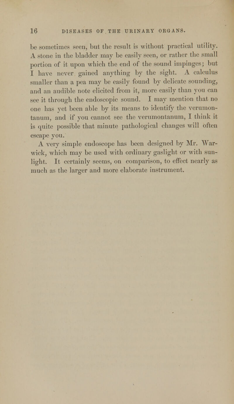 be sometimes seen, but the result is without practical utility. A stone in the bladder may be easily seen, or rather the small portion of it upon which the end of the sound impinges; but I have never gained anything by the sight. A calculus smaller than a pea may be easily found by delicate sounding, and an audible note elicited from it, more easily than you can see it through the endoscopic sound. I may mention that no one has yet been able by its means to identify the verumon- tanum, and if you cannot see the verumontanum, I think it is quite possible that minute pathological changes will often escape you. A very simple endoscope has been designed by Mr. War- wick, which may be used with ordinary gaslight or with sun- light. It certainly seems, on comparison, to effect nearly as much as the larger and more elaborate instrument.