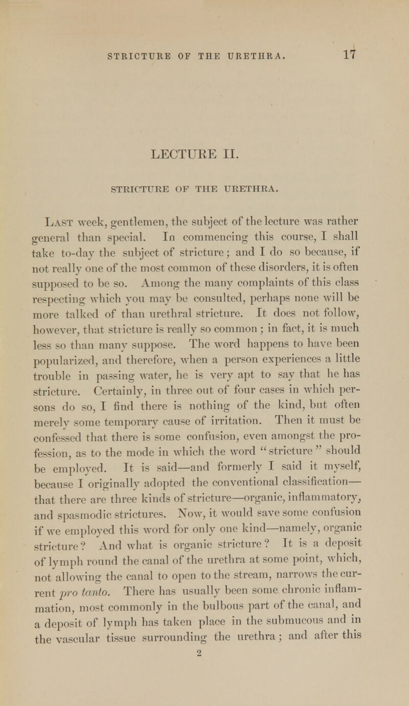 LECTURE II. STRICTURE OF THE URETHRA. Last week, gentlemen, the subject of the lecture was rather general than special. In commencing this course, I shall take to-day the subject of stricture; and I do so because, if not really one of the most common of these disorders, it is often supposed to be so. Among the many complaints of this class respecting which you may be consulted, perhaps none will be more talked of than urethral stricture. It does not follow, however, that stricture is really so common ; in fact, it is much less so than many suppose. The word happens to have been popularized, and therefore, when a person experiences a little trouble in passing water, he is very apt to say that he has stricture. Certainly, in three out of four cases in which per- sons do so, I find there is nothing of the kind, but often merely some temporary cause of irritation. Then it must be confessed that there is some confusion, even amongst the pro- fession, as to the mode in which the word  stricture  should be employed. It is said—and formerly I said it myself, because I originally adopted the conventional classification— that there are three kinds of stricture—organic, inflammatory, and spasmodic strictures. Now, it would save some confusion if we employed this word for only one kind—namely, organic stricture? And what is organic stricture? It is a deposit of lymph round the canal of the urethra at some point, which, not allowing the canal to open to the stream, narrows the cur- rent pro tanto. There has usually been some chronic inflam- mation, most commonly in the bulbous part of the canal, and a deposit of lymph has taken place in the submucous and in the vascular tissue surrounding the urethra ; and after this 2