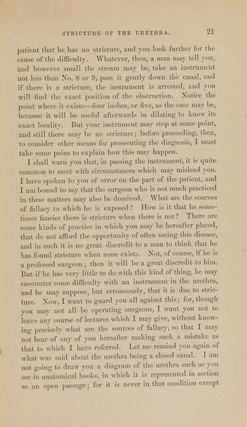 patient that he has no stricture, and you look further for the cause of the difficulty. Whatever, then, a man may tell you, and however small the stream may be, take an instrument not less than No. 8 or 9, pass it gently down the canal, and if there is a stricture, the instrument is arrested, and you will find the exact position of the obstruction. Notice the point where it exists—four inches, or five, as the case may be, because it will be useful afterwards in dilating to know its exact locality. But your instrument may stop at some point, and still there may be no stricture; before proceeding, then, to consider other means for prosecuting the diagnosis, I must take some pains to explain how this may happen. I shall warn you that, in passing the instrument, it is quite common to meet with circumstances which may mislead you. I have spoken to you of error on the part of the patient, and I am bound to say that the surgeon who is not much practiced in these matters may also be deceived. What are the sources of fallacy to which he is exposed ? How is it that he some- times fancies there is stricture when there is not? There are some kinds of practice in which you may be hereafter placed, that do not afford the opportunity of often seeing this disease, and in such it is no great discredit to a man to think that he has found stricture when none exists. Not, of course, if he is a professed surgeon; then it will be a great discredit to him. But if he has very little to do with this kind of thing, he may encounter some difficulty with an instrument in the urethra, and he may suppose, but erroneously, that it is due to stric- ture. Now, I want to guard you all against this; for, though you may not all be operating surgeons, I want you not to leave any course of lectures which I may give, without know- ing precisely what are the sources of fallacy, so that I may not hear of any of you hereafter making such a mistake as that to which I have referred. Let me remind you again of what was said about the urethra being a closed canal. I am not going to draw you a diagram of the urethra such as you see in anatomical books, in which it is represented in section as an open passage; for it is never in that condition except