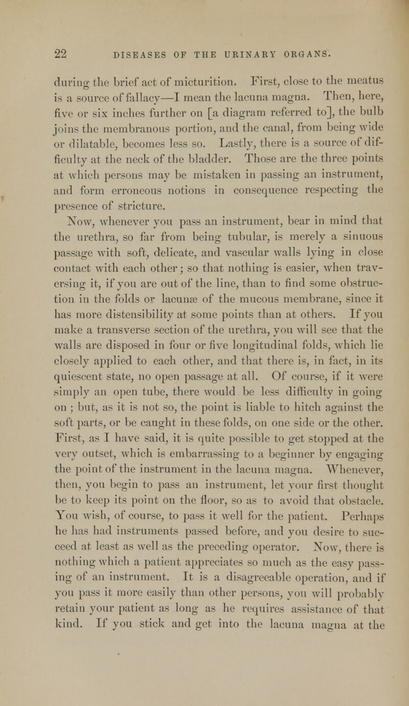 during the brief act of micturition. First, close to the meatus is a source of fallacy—I mean the lacuna magna. Then, here, five or six inches further on [a diagram referred to], the bulb joins the membranous portion, and the canal, from being wide or dilatable, becomes less so. Lastly, there is a source of dif- ficulty at the neck of the bladder. Those are the three points at which persons may be mistaken in passing an instrument, and form erroneous notions in consequence respecting the presence of stricture. Now, whenever you pass an instrument, bear in mind that the urethra, so far from being tubular, is merely a sinuous passage with soft, delicate, and vascular walls lying in close contact with each other; so that nothing is easier, when trav- ersing it, if you are out of the line, than to find some obstruc- tion in the folds or lacuna? of the mucous membrane, since it has more distensibility at some points than at others. If you make a transverse section of the urethra, you will see that the walls are disposed in four or five longitudinal folds, which lie closely applied to each other, and that there is, in fact, in its quiescent state, no open passage at all. Of course, if it were simply an open tube, there would be less difficulty in going on ; but, as it is not so, the point is liable to hitch against the soft parts, or be caught in these folds, on one side or the other. First, as I have said, it is quite possible to get stopped at the very outset, which is embarrassing to a beginner by engaging the point of the instrument in the lacuna magna. Whenever, then, you begin to pass an instrument, let your first thought be to keep its point on the floor, so as to avoid that obstacle. You wish, of course, to pass it well for the patient. Perhaps he has had instruments passed before, and you desire to suc- ceed at least as well as the preceding operator. Now, there is nothing which a patient appreciates so much as the easy pass- ing of an instrument. It is a disagreeable operation, and if you pass it more easily than other persons, you will probably retain your patient as long as he requires assistance of that kind. If you stick and get into the lacuna magna at the