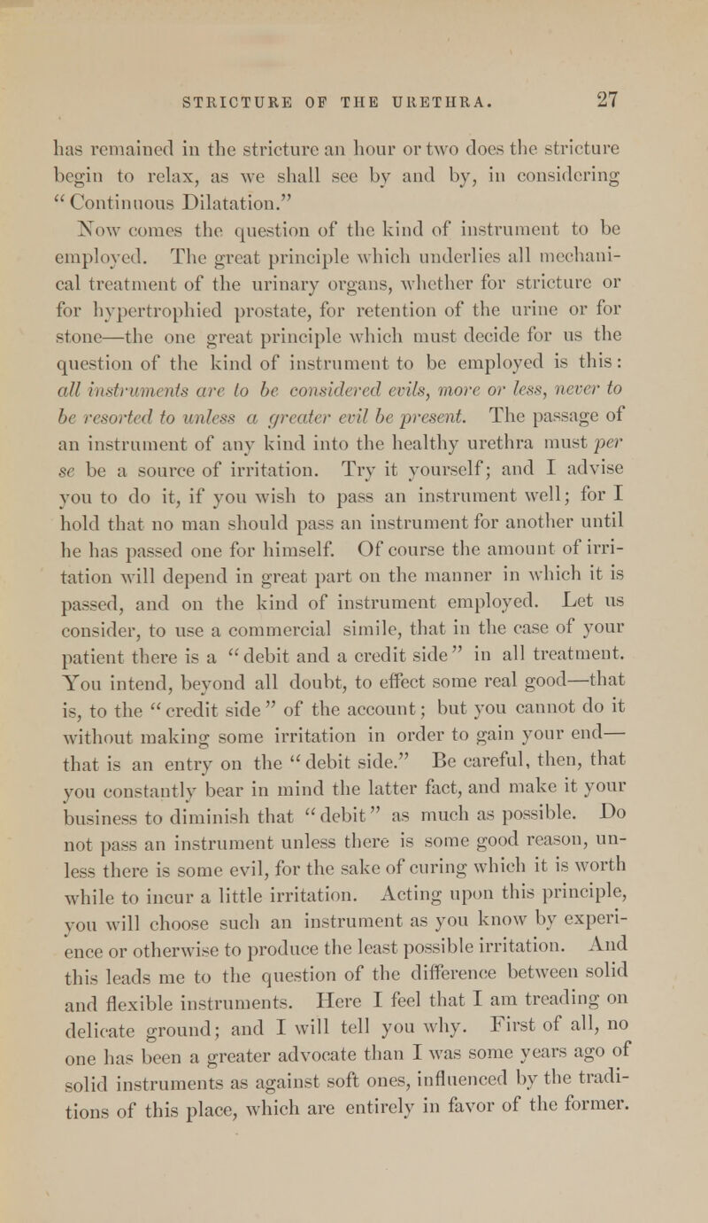 has remained in the stricture an hour or two does the stricture begin to relax, as we shall see by and by, in considering  Continuous Dilatation. Now comes the question of the kind of instrument to be employed. The great principle which underlies all mechani- cal treatment of the urinary organs, whether for stricture or for hypertrophied prostate, for retention of the urine or for stone—the one great principle which must decide for us the question of the kind of instrument to be employed is this: ail instruments are to be considered evils, more or less, never to be resorted to unless a greater evil be present. The passage of an instrument of any kind into the healthy urethra must per se be a source of irritation. Try it yourself; and I advise you to do it, if you wish to pass an instrument well; for I hold that no man should pass an instrument for another until he has passed one for himself. Of course the amount of irri- tation will depend in great part on the manner in which it is passed, and on the kind of instrument employed. Let us consider, to use a commercial simile, that in the case of your patient there is a debit and a credit side in all treatment. You intend, beyond all doubt, to effect some real good—that is, to the  credit side  of the account; but you cannot do it without making some irritation in order to gain your end— that is an entry on the debit side. Be careful, then, that you constantly bear in mind the latter fact, and make it your business to diminish that debit as much as possible. Do not pass an instrument unless there is some good reason, un- less there is some evil, for the sake of curing which it is worth while to incur a little irritation. Acting upon this principle, you will choose such an instrument as you know by experi- ence or otherwise to produce the least possible irritation. And this leads me to the question of the difference between solid and flexible instruments. Here I feel that I am treading on delicate ground; and I will tell you why. First of all, no one has been a greater advocate than I was some years ago of solid instruments as against soft ones, influenced by the tradi- tions of this place, which are entirely in favor of the former.