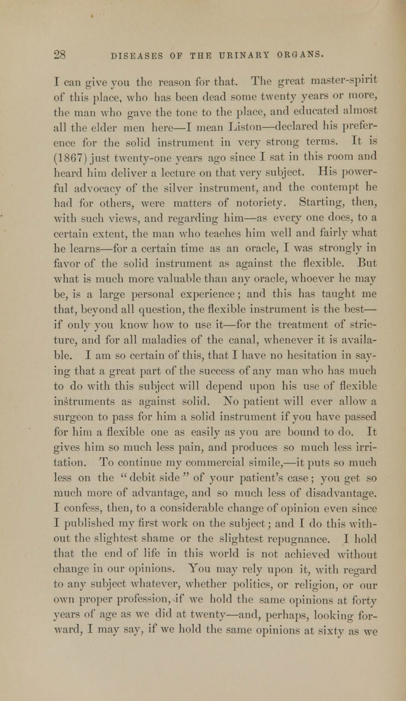 I can give you the reason for that. The great master-spirit of this place, who has been dead some twenty years or more, the man who gave the tone to the place, and educated almost all the elder men here—I mean Liston—declared his prefer- ence for the solid instrument in very strong terms. It is (1867) just twenty-one years ago since I sat in this room and heard him deliver a lecture on that very subject. His power- ful advocacy of the silver instrument, and the contempt he had for others, were matters of notoriety. Starting, then, with such views, and regarding him—as every one does, to a certain extent, the man who teaches him well and fairly what he learns—for a certain time as an oracle, I was strongly in favor of the solid instrument as against the flexible. But what is much more valuable than any oracle, whoever he may be, is a large personal experience; and this has taught me that, beyond all question, the flexible instrument is the best— if only you know how to use it—for the treatment of stric- ture, and for all maladies of the canal, whenever it is availa- ble. I am so certain of this, that I have no hesitation in say- ing that a great part of the success of any man who has much to do with this subject will depend upon his use of flexible instruments as against solid. No patient will ever allow a surgeon to pass for him a solid instrument if you have passed for him a flexible one as easily as you are bound to do. It gives him so much less pain, and produces so much less irri- tation. To continue my commercial simile,—it puts so much less on the  debit side  of your patient's case; you get so much more of advantage, and so much less of disadvantage. I confess, then, to a considerable change of opinion even since I published my first work on the subject; and I do this with- out the slightest shame or the slightest repugnance. I hold that the end of life in this world is not achieved without change in our opinions. You may rely upon it, with regard to any subject whatever, whether politics, or religion, or our own proper profession, if we hold the same opinions at forty years of age as we did at twenty—and, perhaps, looking for- ward, I may say, if we hold the same opinions at sixty as we