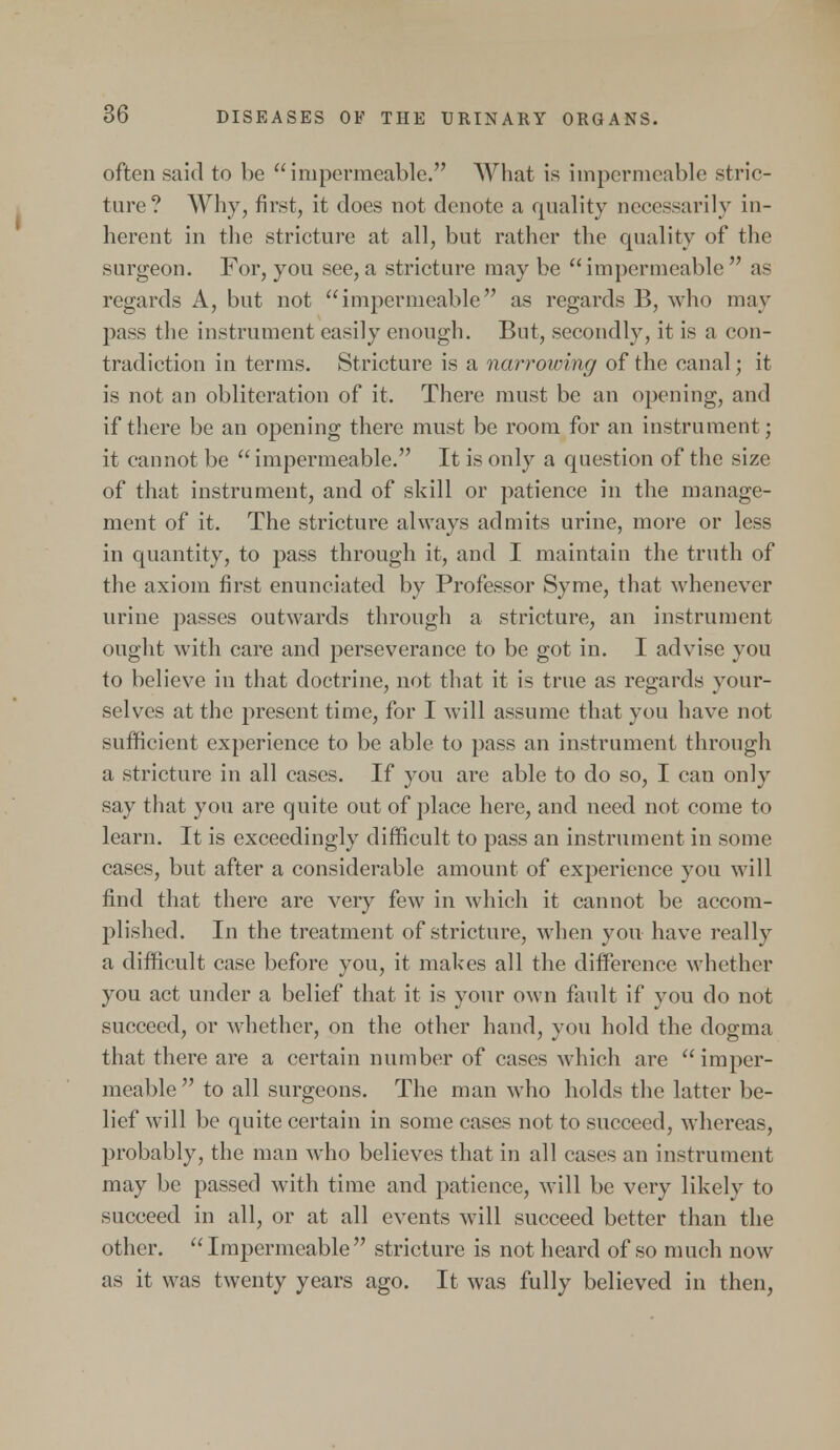 often said to be impermeable. What is impermeable stric- ture? Why, first, it does not denote a quality necessarily in- herent in the stricture at all, but rather the quality of the surgeon. For, you see, a stricture may be impermeable  as regards A, but not impermeable as regards B, who may pass the instrument easily enough. But, secondly, it is a con- tradiction in terms. Stricture is a narrowing of the canal; it is not an obliteration of it. There must be an opening, and if there be an opening there must be room for an instrument; it cannot be impermeable. It is only a question of the size of that instrument, and of skill or patience in the manage- ment of it. The stricture always admits urine, more or less in quantity, to pass through it, and I maintain the truth of the axiom first enunciated by Professor Syme, that whenever urine passes outwards through a stricture, an instrument ought with care and perseverance to be got in. I advise you to believe in that doctrine, not that it is true as regards your- selves at the present time, for I will assume that you have not sufficient experience to be able to pass an instrument through a stricture in all cases. If you are able to do so, I can only say that you are quite out of place here, and need not come to learn. It is exceedingly difficult to pass an instrument in some cases, but after a considerable amount of experience you will find that there are very few in which it cannot be accom- plished. In the treatment of stricture, when you have really a difficult case before you, it makes all the difference whether you act under a belief that it is your own fault if you do not succeed, or whether, on the other hand, you hold the dogma that there are a certain number of cases which are imper- meable  to all surgeons. The man who holds the latter be- lief will be quite certain in some cases not to succeed, whereas, probably, the man who believes that in all cases an instrument may be passed with time and patience, will be very likely to succeed in all, or at all events will succeed better than the other. Impermeable stricture is not heard of so much now as it was twenty years ago. It was fully believed in then,