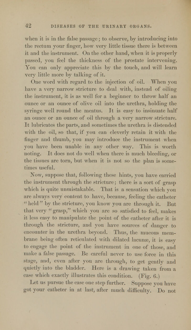 when it is in the false passage; to observe, by introducing into the rectum your finger, how very little tissue there is between it and the instrument. On the other hand, when it is properly passed, you feel the thickness of the prostate intervening. You can only appreciate this by the touch, and will learn very little more by talking of it. One word with regard to the injection of oil. When you have a very narrow stricture to deal with, instead of oiling the instrument, it is as well for a beginner to throw half an ounce or an ounce of olive oil into the urethra, holding the syringe well round the meatus. It is easy to insinuate half an ounce or an ounce of oil through a very narrow stricture. It lubricates the parts, and sometimes the urethra is distended with the oil, so that, if you can cleverly retain it with the finger and thumb, you may introduce the instrument when you have been unable in any other way. This is worth noting. It does not do well when there is much bleeding, or the tissues are torn, but when it is not so the plan is some- times useful. Now, suppose that, following these hints, you have carried the instrument through the stricture; there is a sort of grasp which is quite unmistakable. That is a sensation which you are always very content to have, because, feeling the catheter held by the stricture, you know you are through it. But that very grasp, which you are so satisfied to feel, makes it less easy to manipulate the point of the catheter after it is through the stricture, and you have sources of danger to encounter in the urethra beyond. Thus, the mucous mem- brane being often reticulated with dilated lacunae, it is easy to engage the point of the instrument in one of those, and make a false passage. Be careful never to use force in this stage, and, even after you are through, to get gently and quietly into the bladder. Here is a drawing taken from a ease which exactly illustrates this condition. (Fig. 6.) Let us pursue the case one step further. Suppose you have got your catheter in at last, after much difficulty. Do not