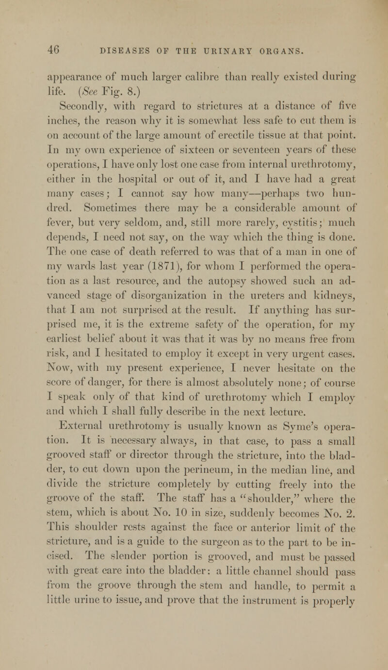 appearance of much larger calibre than really existed during life. (See Fig. 8.) Secondly, with regard to .strictures at a distance of five inches, the reason why it is somewhat less sale to cut them is on account of the large amount of erectile tissue at thai point. In my own experience of sixteen or seventeen years of these operations, I have only lost one case from internal urethrotomy, either in the hospital or out of it, and I have had a great many eases ; I cannot say how many—perhaps two hun- dred. Sometimes there may be a considerable amount of fever, but very seldom, and, still more rarely, cystitis; much depends, I need not say, on the way which the thing is done. The one case of death referred to was that of a man in one of my wards last year (1871), for whom I performed the opera- tion as a last resource, and the autopsy showed such an ad- vanced stage of disorganization in the ureters and kidneys, that I am not surprised at the result. If anything has sur- prised me, it is the extreme safety of the operation, for my earliest belief about it was that it was by no means free from risk, and I hesitated to employ it except in very urgent ease-. Now, with my present experience, I never hesitate on the score of danger, for there is almost absolutely none; of course I speak only of that kind of urethrotomy which I employ and which I shall fully describe in the next lecture. External urethrotomy is usually known as Syme's opera- tion. It is necessary always, in that case, to pass a small grooved staff or director through the stricture, into the blad- der, to cut down upon the perineum, in the median line, and divide the stricture completely by cutting freely into the groove of the staff. The staff has a shoulder, where the -tern, which is about No. 10 in size, suddenly becomes No. 2. This shoulder rests against the face or anterior limit of the stricture, and is a guide to the surgeon as to the part to be in- cised. The slender portion is grooved, and must be passed with great care into the bladder: a little channel should pas- from the groove through the stem and handle, to permit a little urine to issue, and prove that the instrument is properly