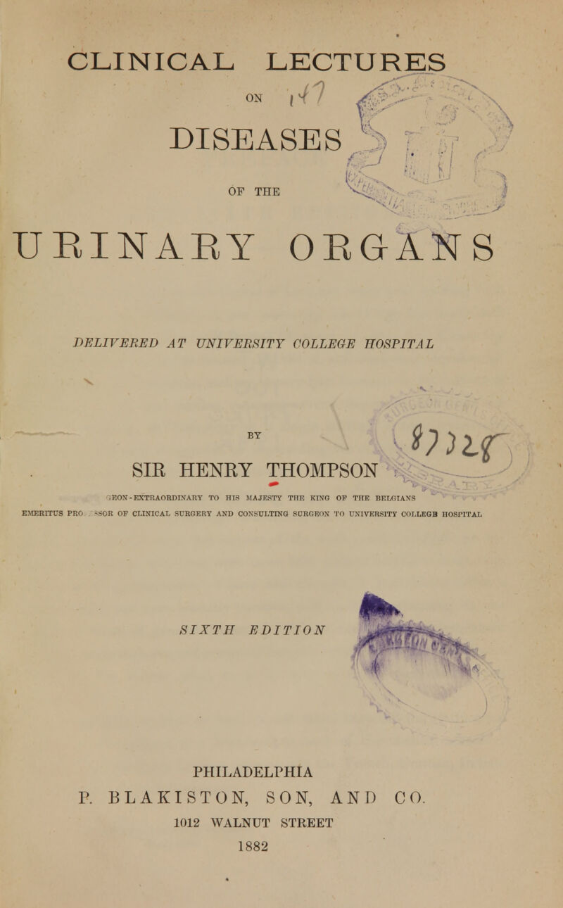 CLINICAL LECTURES on 14 7 DISEASES OF THE URINARY ORGANS DELIVERED AT UNIVERSITY COLLEGE HOSPITAL SIR HENRY THOMPSON i EON - EXTRAORDINARY TO HIS MAJESTY THE KING OF THE BELGIANS EMERITUS PRO *SOR OP CLINICAL SURGERY AND CONSULTING SURGEON TO UNIVERSITY COLLEGB HOSPITAL SIXTH EDITION PHILADELPHIA P. BLAKISTON, SON, AND CO. 1012 WALNUT STREET 1882