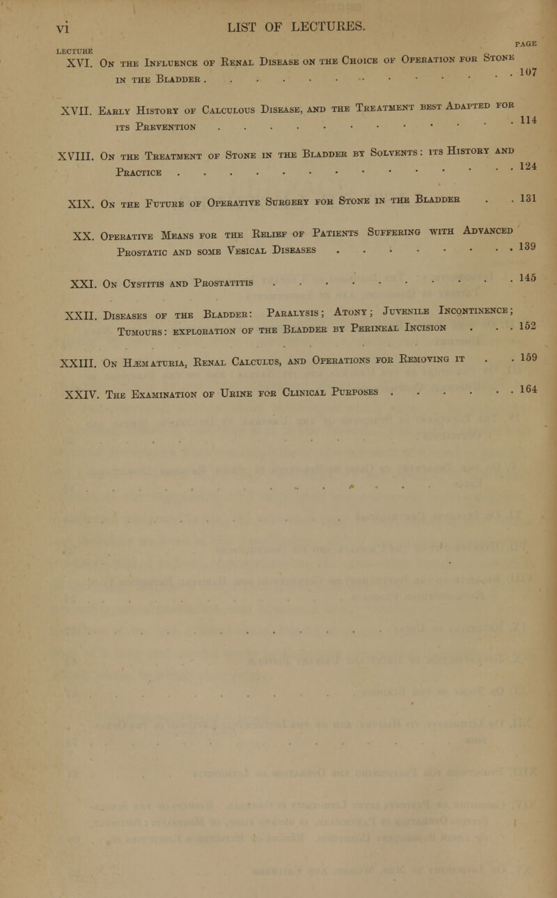 PAGE LECTURE XVI On the Influence of Eenal Disease on the Choice of Operation for (stone ■o ... 107 IN THE 15LADDER XVII. Early History of Calculous Disease, and the Treatment best Adapted for its Peevention XVIII. On the Treatment of Stone in the Bladdeb by Solvents: its History and Practice . . . XIX. On tee Future of Operative Subgery fob Stone in the Bladdeb . .131 XX. Operative Means fob the Belief of Patients Suffering with Advanced Pbostatic and some Vesical Diseases 139 XXI. On Cystitis and Prostatitis 145 XXII. Diseases of the Bladdeb: Paralysis; Atony; Juvenile Incontinence; Tumours: exploration of the Bladdeb by Pebineal Incision . . . 152 XXIII. On Hematuria, Eenal Calcudus, and Opebations foe Kemoving it . .159 XXIV. The Examination of Ubine foe Clinical Pueposes 164
