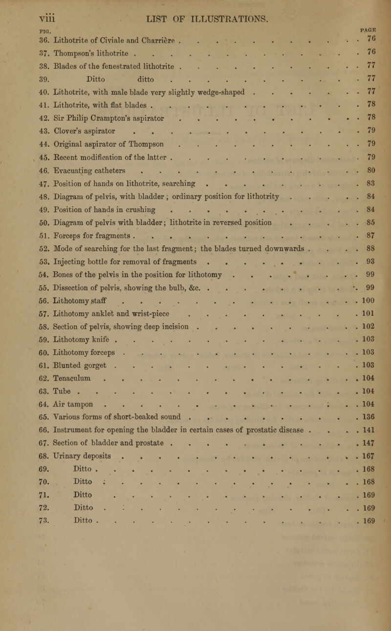 FIG. PAGK 36. Lithotrite of Civiale and Charriere . 76 37. Thompson's lithotrite 76 38. Blades of the fenestrated lithotrite 77 39. Ditto ditto 77 40. Lithotrite, with male blade very slightly wedge-shaped 77 41. Lithotrite, with fiat blades 78 42. Sir Philip Crampton's aspirator 78 43. Clover's aspirator 79 44. Original aspirator of Thompson 79 45. Kecent modification of the latter .79 46. Evacuating catheters 80 47. Position of hands on lithotrite, searching 83 48. Diagram of pelvis, with bladder ; ordinary position for lithotrity 84 49. Position of hands in crushing 84 50. Diagram of pelvis with bladder; lithotrite in reversed position 85 51. Forceps for fragments 87 52. Mode of searching for the last fragment; the blades turned downwards . . . . 88 53. Injecting bottle for removal of fragments 93 54. Bones of the pelvis in the position for lithotomy 99 55. Dissection of pelvis, showing the bulb, &c -.99 56. Lithotomy staff . . 100 57. Lithotomy anklet and wrist-piece 101 58. Section of pelvis, showing deep incision 102 59. Lithotomy knife 103 60. Lithotomy forceps 103 61. Blunted gorget 103 62. Tenaculum 104 63. Tube 104 64. Air tampon : . . 104 65. Various forms of short-beaked sound . 136 66. Instrument for opening the bladder in certain cases of prostatic disease . . . . 141 67. Section of bladder and prostate 147 68. Urinary deposits 167 69. Ditto 168 70. Ditto : 168 71. Ditto 169 72. Ditto . 169 73. Ditto 169