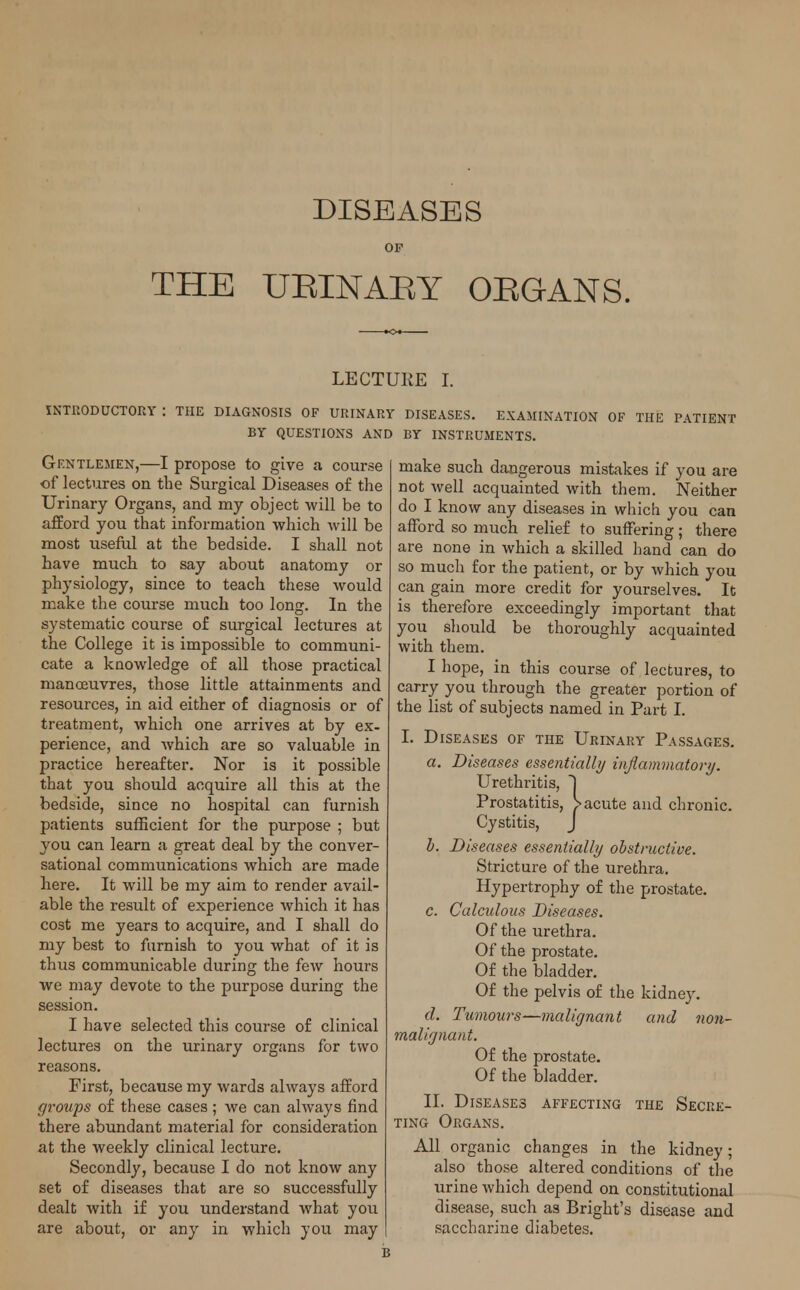 DISEASES OF THE UEINAEY OEGANS. LECTURE I. INTRODUCTORY : THE DIAGNOSIS OF URINARY DISEASES. EXAMINATION OF THE PATIENT BY QUESTIONS AND BY INSTRUMENTS. Gentlemen,—I propose to give a course of lectures on the Surgical Diseases of the Urinary Organs, and my object will be to afford you that information which will be most useful at the bedside. I shall not have much to say about anatomy or physiology, since to teach these would make the course much too long. In the systematic course of surgical lectures at the College it is impossible to communi- cate a knowledge of all those practical manoeuvres, those little attainments and resources, in aid either of diagnosis or of treatment, which one arrives at by ex- perience, and which are so valuable in practice hereafter. Nor is it possible that you should acquire all this at the bedside, since no hospital can furnish patients sufficient for the purpose ; but you can learn a great deal by the conver- sational communications which are made here. It will be my aim to render avail- able the result of experience which it has cost me years to acquire, and I shall do my best to furnish to you what of it is thus communicable during the few hours we may devote to the purpose during the session. I have selected this course of clinical lectures on the urinary organs for two reasons. First, because my wards always afford groups of these cases ; we can always find there abundant material for consideration at the weekly clinical lecture. Secondly, because I do not know any set of diseases that are so successfully dealt with if you understand what you are about, or any in which you may make such dangerous mistakes if you are not well acquainted with them. Neither do I know any diseases in which you can afford so much relief to suffering; there are none in which a skilled hand can do so much for the patient, or by which you can gain more credit for yourselves. It is therefore exceedingly important that you should be thoroughly acquainted with them. I hope, in this course of lectures, to carry you through the greater portion of the list of subjects named in Part I. I. Diseases of the Urinary Passages. a. Diseases essentially inflammatory. Urethritis, ~) Prostatitis, > acute and chronic. Cystitis, J b. Diseases essentially obstructive. Stricture of the urethra. Hypertrophy of the prostate. c. Calculous Diseases. Of the urethra. Of the prostate. Of the bladder. Of the pelvis of the kidney. d. Tumours—malignant and non- malignant. Of the prostate. Of the bladder. II. Diseases affecting the Secre- ting Organs. All organic changes in the kidney; also those altered conditions of the urine which depend on constitutional disease, such as Bright's disease and saccharine diabetes.