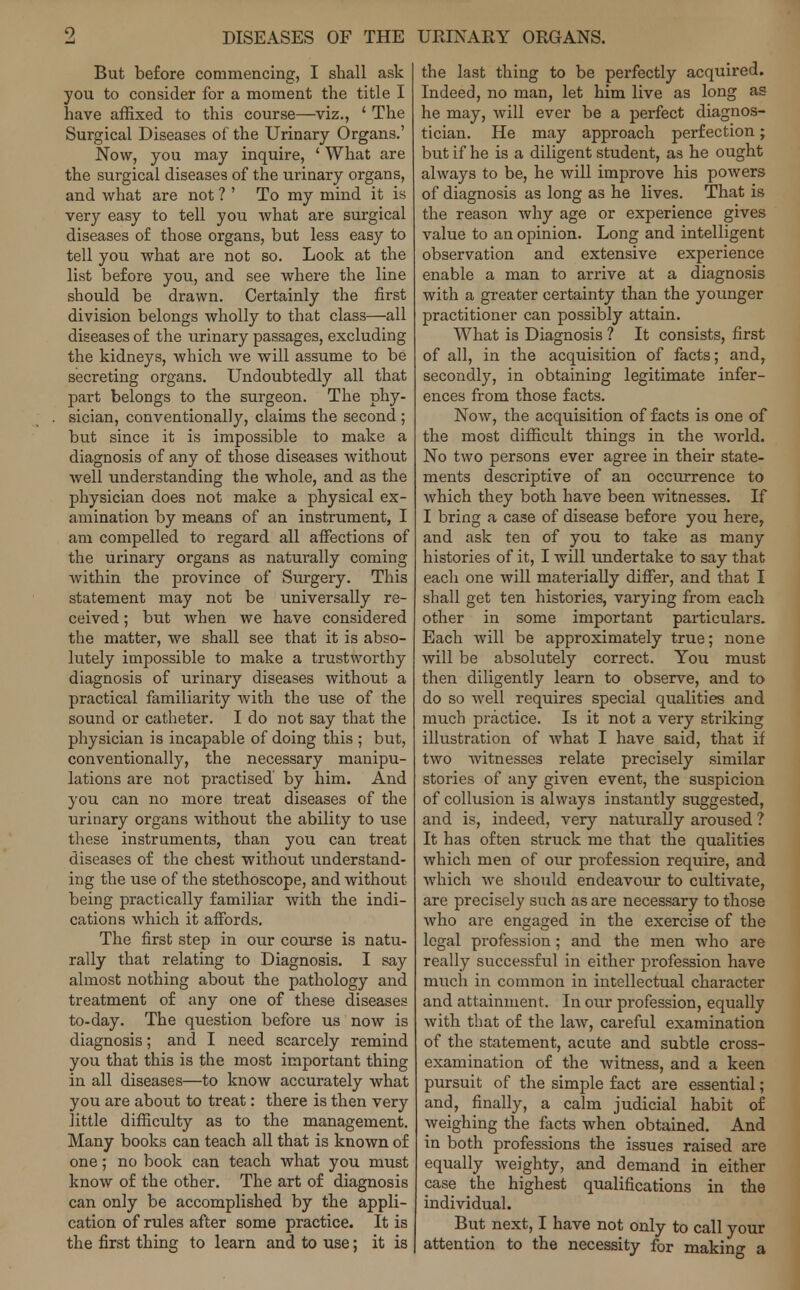 9 DISEASES OF THE URINARY ORGANS. But before commencing, I shall ask you to consider for a moment the title I have affixed to this course—viz., ' The Surgical Diseases of the Urinary Organs.' Now, you may inquire, ' What are the surgical diseases of the urinary organs, and what are not ? ' To my mind it is very easy to tell you what are surgical diseases of those organs, but less easy to tell you what are not so. Look at the list before you, and see where the line should be drawn. Certainly the first division belongs wholly to that class—all diseases of the urinary passages, excluding the kidneys, which we will assume to be secreting organs. Undoubtedly all that part belongs to the surgeon. The phy- sician, conventionally, claims the second ; but since it is impossible to make a diagnosis of any of those diseases without Avell understanding the whole, and as the physician does not make a physical ex- amination by means of an instrument, I am compelled to regard all affections of the urinary organs as naturally coming within the province of Surgery. This statement may not be universally re- ceived ; but when we have considered the matter, we shall see that it is abso- lutely impossible to make a trustworthy diagnosis of urinary diseases without a practical familiarity with the use of the sound or catheter. I do not say that the physician is incapable of doing this ; but, conventionally, the necessary manipu- lations are not practised by him. And you can no more treat diseases of the urinary organs without the ability to use these instruments, than you can treat diseases of the chest without understand- ing the use of the stethoscope, and without being practically familiar with the indi- cations which it affords. The first step in our course is natu- rally that relating to Diagnosis. I say almost nothing about the pathology and treatment of any one of these diseases to-day. The question before us now is diagnosis; and I need scarcely remind you that this is the most important thing in all diseases—to know accurately what you are about to treat: there is then very little difficulty as to the management. Many books can teach all that is known of one; no book can teach what you must know of the other. The art of diagnosis can only be accomplished by the appli- cation of rules after some practice. It is the first thing to learn and to use; it is the last thing to be perfectly acquired. Indeed, no man, let him live as long as he may, will ever be a perfect diagnos- tician. He may approach perfection; but if he is a diligent student, as he ought always to be, he will improve his powers of diagnosis as long as he lives. That is the reason why age or experience gives value to an opinion. Long and intelligent observation and extensive experience enable a man to arrive at a diagnosis with a greater certainty than the younger practitioner can possibly attain. What is Diagnosis ? It consists, first of all, in the acquisition of facts; and, secondly, in obtaining legitimate infer- ences from those facts. Now, the acquisition of facts is one of the most difficult things in the world. No two persons ever agree in their state- ments descriptive of an occurrence to which they both have been witnesses. If I bring a case of disease before you here, and ask ten of you to take as many histories of it, I will undertake to say that each one will materially differ, and that I shall get ten histories, varying from each other in some important particulars. Each will be approximately true; none will be absolutely correct. You must then diligently learn to observe, and to do so well requires special qualities and much practice. Is it not a very striking illustration of what I have said, that if two witnesses relate precisely similar stories of any given event, the suspicion of collusion is always instantly suggested, and is, indeed, very naturally aroused ? It has often struck me that the qualities which men of our profession require, and which we should endeavour to cultivate, are precisely such as are necessary to those who are engaged in the exercise of the legal profession; and the men who are really successful in either profession have much in common in intellectual character and attainment. In our profession, equally with that of the law, careful examination of the statement, acute and subtle cross- examination of the witness, and a keen pursuit of the simple fact are essential; and, finally, a calm judicial habit of weighing the facts when obtained. And in both professions the issues raised are equally weighty, and demand in either case the highest qualifications in the individual. But next, I have not only to call your attention to the necessity for making a