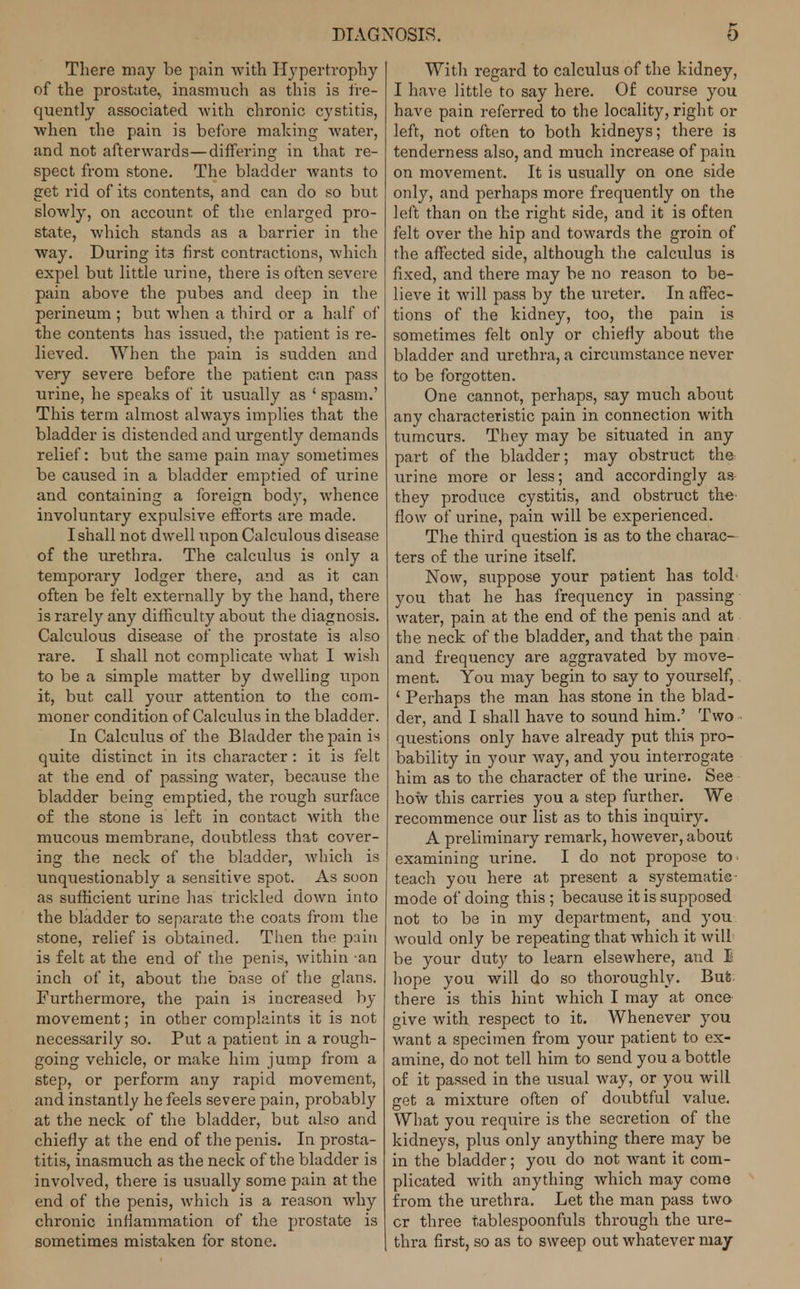There may be pain with Hypertrophy of the prostate., inasmuch as this is fre- quently associated with chronic cystitis, when the pain is before making water, and not afterwards—differing in that re- spect from stone. The bladder wants to get rid of its contents, and can do so but slowly, on account of the enlarged pro- state, which stands as a barrier in the way. During its first contractions, which expel but little urine, there is often severe pain above the pubes and deep in the perineum ; but when a third or a half of the contents has issued, the patient is re- lieved. When the pain is sudden and very severe before the patient can pass urine, he speaks of it usually as ' spasm.' This term almost always implies that the bladder is distended and urgently demands relief: but the same pain may sometimes be caused in a bladder emptied of urine and containing a foreign body, whence involuntary expulsive efforts are made. I shall not dwell upon Calculous disease of the urethra. The calculus is only a temporary lodger there, and as it can often be felt externally by the hand, there is rarely any difficulty about the diagnosis. Calculous disease of the prostate is also rare. I shall not complicate what I wish to be a simple matter by dwelling upon it, but call your attention to the com- moner condition of Calculus in the bladder. In Calculus of the Bladder the pain is quite distinct in its character : it is felt at the end of passing water, because the bladder being emptied, the rough surface of the stone is left in contact with the mucous membrane, doubtless that cover- ing the neck of the bladder, which is unquestionably a sensitive spot. As soon as sufficient urine has trickled down into the bladder to separate the coats from the stone, relief is obtained. Then the pain is felt at the end of the penis, within -an inch of it, about the base of the glans. Furthermore, the pain is increased by movement; in other complaints it is not necessarily so. Put a patient in a rough- going vehicle, or make him jump from a step, or perform any rapid movement, and instantly he feels severe pain, probably at the neck of the bladder, but also and chiefly at the end of the penis. In prosta- titis, inasmuch as the neck of the bladder is involved, there is usually some pain at the end of the penis, which is a reason why chronic inflammation of the prostate is sometimes mistaken for stone. With regard to calculus of the kidney, I have little to say here. Of course you have pain referred to the locality, right or left, not often to both kidneys; there is tenderness also, and much increase of pain on movement. It is usually on one side only, and perhaps more frequently on the left than on the right side, and it is often felt over the hip and towards the groin of the affected side, although the calculus is fixed, and there may be no reason to be- lieve it will pass by the ureter. In affec- tions of the kidney, too, the pain is sometimes felt only or chiefly about the bladder and urethra, a circumstance never to be forgotten. One cannot, perhaps, say much about any characteristic pain in connection with tumours. They may be situated in any part of the bladder; may obstruct the urine more or less; and accordingly as they produce cystitis, and obstruct the flow of urine, pain will be experienced. The third question is as to the charac- ters of the urine itself. Now, suppose your patient has told you that he has frequency in passing water, pain at the end of the penis and at the neck of the bladder, and that the pain and frequency are aggravated by move- ment. You may begin to say to yourself, ' Perhaps the man has stone in the blad- der, and I shall have to sound him.' Two questions only have already put this pro- bability in your way, and you interrogate him as to the character of the urine. See how this carries you a step further. We recommence our list as to this inquiry. A preliminary remark, however, about examining urine. I do not propose to teach you here at present a systematic mode of doing this ; because it is supposed not to be in my department, and you would only be repeating that which it will be your duty to learn elsewhere, and I hope you will do so thoroughly. But there is this hint which I may at once give with respect to it. Whenever you want a specimen from your patient to ex- amine, do not tell him to send you a bottle of it passed in the usual way, or you will get a mixture often of doubtful value. What you require is the secretion of the kidneys, plus only anything there may be in the bladder; you do not want it com- plicated with anything which may come from the urethra. Let the man pass two cr three tablespoonfuls through the ure- thra first, so as to sweep out whatever may