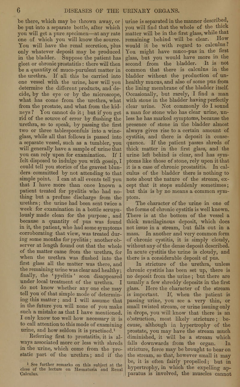 be there, which may be thrown away, or be put into a separate bottle, after which you will get a pure specimen—at any rate one of which you will know the source. You will have the renal secretion, plus only whatever deposit may be produced in the bladder. Suppose the patient has gleet or chronic prostatitis : there will then be a quantity of muco-purulent matter in the urethra. If all this be carried into one vessel with the urine, how will you determine the different products, and de- cide, by the eye or by the microscope, what has come from the urethra, what from the prostate, and what from the kid- neys ? You cannot do it; but if you get rid of the source of error by flushing the urethra, so to speak, by passing the first two or three tablespoonfuls into a wine- glass, while all that follows is passed into a separate vessel, such as a tumbler, you will generally have a sample of urine that you can rely upon for examination. If I felt disposed to indulge you with gossip, I could tell you stories of the gravest blun- ders committed by not attending to that simple point. I can at all events tell you that I have more than once known a patient treated for pyelitis who had no- thing but a profuse discharge from the urethra; the urine had been sent twice a week for examination in a bottle scrupu- lously made clean for the purpose, and because a quantity of pus was found in it, the patient, who had some symptoms corroborating that view, was treated dur- ing some months for pyelitis ; another ob- server at length found out that the whole of the matter came from the urethra, for when the urethra was flushed into the first glass all the matter was there, and the remaining urine was clear and healthy; finally, the ' pyelitis ' soon disappeared under local treatment of the urethra. I do not know whether any one else may tell you of that simple mode of determin- ing this matter; and I will assume that in the future you will none of you make such a mistake as that I have mentioned. I only know too well how necessary it is to call attention to this mode of examining urine, and how seldom it is practised.1 Referring first to prostatitis, it is al- ways associated more or less with shreds in the urine, which come from the pro- static part of the urethra; and if the 1 See further remarks on this subject at the close of the lecture on Hematuria and Renal Calculus. urine is separated in the manner described, you will find that the whole of the thick matter will be in the first glass, while that remaining behind will be clear. How would it be with regard to calculus? You might have muco-pus in the first glass, but you would have more in the second from the bladder. It is not common that there is calculus in the bladder without the production of un- healthy mucus, and also of some pus from the lining membrane of the bladder itself. Occasionally, but rarely, I find a man with stone in the bladder having perfectly clear urine. Not commonly do I sound a man for stone who has clear urine, un- less he has marked symptoms, because the presence of stone in the bladder almost always gives rise to a certain amount of cystitis, and there is deposit in conse- quence. If the patient passes shreds of thick matter in the first glass, and the urine left behind is clear, and has sym- ptoms like those of stone, rely upon it that it is a case of chronic prostatitis. In cal- culus of the bladder there is nothing to note about the nature of the stream, ex- cept that it stops suddenly sometimes; but this is by no means a common sym- ptom. The character of the urine in one of the forms of chronic cystitis is well known. There is at the bottom of the vessel a thick mucilaginous deposit, which does not issue in a stream, but falls out in a mass. In another and very common form of chronic cystitis, it is simply cloudy, without any of the dense deposit described. In acute cystitis the urine is cloudy, and there is a considerable deposit of pus. In stricture of the urethra, unless chronic cystitis has been set up, there is no deposit from the urine ; but there are usually a few shreddy deposits in the first glass. Here the character of the stream is important. If, when the patient is passing urine, you see a very thin, or small twisted stream, or urine issuing only in drops, you will know that there is an obstruction, most likely stricture; be- cause, although in hypertrophy of the prostate, you may have the stream much diminished, it will be a stream which falls downwards from the organ. In stricture, force may be brought to bear on the stream, so that, however small it may be, it is often fairly propelled; but in hypertrophy, in which the expelling ap- I paratus is involved, the muscles cannot
