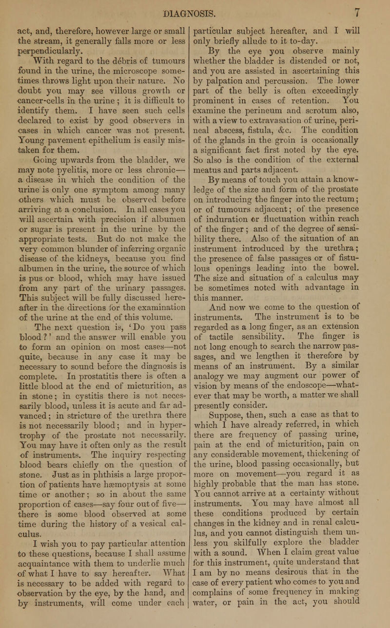 act, and, therefore, however large or small the stream, it generally falls more or less perpendicularly. With regard to the debris of tumours found in the urine, the microscope some- times throws light upon their nature. No doubt you may see villous growth or cancer-cells in the urine ; it is difficult to identify them. I have seen such cells declared to exist by good observers in cases in which cancer was not present. Young pavement epithelium is easily mis- taken for them. Going upwards from the bladder, we may note pyelitis, more or less chronic— a disease in Avhich the condition of the urine is only one symptom among many others which must be observed before arriving at a conclusion. In all cases you will ascertain with precision if albumen or sugar is present in the urine by the appropriate tests. But do not make the very common blunder of inferring organic disease of the kidneys, because you find albumen in the urine, the source of which is pus or blood, which may have issued from any part of the urinary passages. This subject will be fully discussed here- after in the directions ibr the examination of the urine at the end of this volume. The next question is, 'Do you pass blood V and the answer will enable you to form an opinion on most cases—not quite, because in any case it may be necessary to sound before the diagnosis is complete. In prostatitis there is often a little blood at the end of micturition, as in stone; in cystitis there is not neces- sarily blood, unless it is acute and far ad- vanced ; in stricture of the urethra there is not necessarily blood; and in hyper- trophy of the prostate not necessarily. You may have it often only as the result of instruments. The inquiry respecting blood bears chiefly on the question of stone. Just as in phthisis a large propor- tion of patients have haemoptysis at some time or another; so in about the same proportion of cases—say four out of five— there is some blood observed at some time during the history of a vesical cal- culus. I wish you to pay particular attention to these questions, because I shall assume acquaintance with them to underlie much of what I have to say hereafter. What is necessary to be added with regard to observation by the eye, by the hand, and by instruments, will come under each particular subject hereafter, and I will only briefly allude to it to-day. By the eye you observe mainly whether the bladder is distended or not, and you are assisted in ascertaining this by palpation and percussion. The lower part of the belly is often exceedingly prominent in cases of retention. You examine the perineum and scrotum also, with a view to extravasation of urine, peri- neal abscess, fistula, &c. The condition of the glands in the groin is occasionally a significant fact first noted by the eye. So also is the condition of the external meatus and parts adjacent. By means of touch you attain a know- ledge of the size and form of the prostate on introducing the finger into the rectum; or of tumours adjacent; of the presence of induration or fluctuation within reach of the finger ; and of the degree of sensi- bility there. Also of the situation of an instrument introduced by the urethra; the presence of false passages or of fistu- lous openings leading into the bowel. The size and situation of a calculus may be sometimes noted with advantage in this manner. And now we come to the question of instruments. The instrument is to be regarded as a long finger, as an extension of tactile sensibility. The finger is not long enough to search the narrow pas- sages, and we lengthen it therefore by means of an instrument. By a similar analogy we may augment our power of vision by means of the endoscope—what- ever that may be worth, a matter we shall presently consider. Suppose, then, such a case as that to which I have already referred, in which there are frequency of passing urine, pain at the end of micturition, pain on any considerable movement, thickening of the urine, blood passing occasionally, but more on movement—you regard it as highly probable that the man has stone. You cannot arrive at a certainty without instruments. You may have almost all these conditions produced by certain changes in the kidney and in renal calcu- lus, and you cannot distinguish them un- less you skilfully explore the bladder with a sound. When I claim great value for this instrument, quite understand that I am by no means desirous that in the case of every patient who comes to you and complains of some frequency in making water, or pain in the act, you should