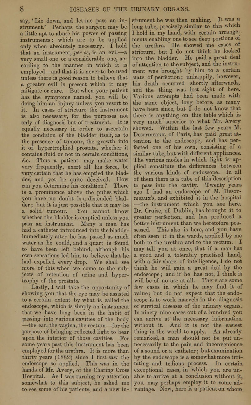 say, 1 Lie down, and let me pass an in- strument.' Perhaps the surgeon may be a little apt to abuse his power of passing instruments: which are to be applied only when absolutely necessary. I hold that an instrument, -per se, is an evil—a very small one or a considerable one, ac- cording to the manner in which it is employed—and that it is never to be used unless there is good reason to believe that a greater evil is present which it may mitigate or cure. But when your patient has the symptoms named, you will be doing him an injury unless you resort to it. In cases of stricture the instrument is also necessary, for the purposes not only of diagnosis but of treatment. It is equally necessary in order to ascertain the condition of the bladder itself, as to the presence of tumour, the growth into it of hypertrophied prostate, whether it contains fluid or not in certain conditions, &c. Thus a patient may make water very frequently, exert all his force, be very certain that he has emptied the blad- der, and yet be quite deceived. How can you determine his condition ? There is a prominence above the pubes which you have no doubt is a distended blad- der ; but it is just possible that it may be a solid tumour. You cannot know whether the bladder is emptied unless you pass an instrument. Many a man has had a catheter introduced into the bladder immediately after he has passed as much water as he could, and a quart is found to have been left behind, although his own sensations led him to believe that he had expelled every drop. We shall see more of this when we come to the sub- jects of retention of urine and hyper- trophy of the prostate. Lastly, I will take the opportunity of showing you that the eye may be assisted to a certain extent by what is called the endoscope, which is simply an instrument that Ave have long been in the habit of passing into various cavities of the body —the ear, the vagina, the rectum—for the purpose of bringing reflected light to bear upon the interior of those cavities. For some years past this instrument has been employed for the urethra. It is more than thirty years (1882) since I first saw the endoscope so applied. This was in the hands of Mr. Avery, of the Charing Cross Hospital. As I was turning my attention somewhat to this subject, he asked me to see some of his patients, and a new in- strument he was then making. It was a long tube, precisely similar to this which I hold in my hand, with certain arrange- ments enabling one to see deep portions of the urethra. He showed me cases of stricture, but I do not think he looked into the bladder. He paid a great deal of attention to the subject, and the instru- ment was brought by him to a certain state of perfection; unhappily, however, his death occurred shortly afterwards, and the thing was lost sight of here. Various attempts had been made with the same object, long before, as many have been since, but I do not know that there is anything on this table which is very much superior to what Mr. Avery showed. Within the last few years M. Desormeaux, of Paris, has paid great at- tention to the endoscope, and has per- fected one of his own, consisting of a similar tube, but with different appliances. The various modes in which light is ap- plied constitute the differences between the various kinds of endoscope. In all of them there is a tube of this description to pass into the cavity. Twenty year3 ago I had an endoscope of M. Desor- meaux's, and exhibited it in the hospital —the instrument which you see here. Dr. Cruise, of Dublin, has brought it to greater perfection, and has produced a better instrument than we heretofore pos- sessed. This also is here, and you have often seen it in the wards, applied by me both to the urethra and to the rectum. I may tell you at once, that if a man ha3 a good and a tolerably practised hand, with a fair share of intelligence, I do not think he will gain a great deal by the endoscope; and if he has not, I think it will be of no use at all. There are some few cases in which he may find it of value; but do not expect that the endo- scope is to work marvels in the diagnosis of surgical diseases of the urinary organs. In ninety-nine cases out of a hundred you can arrive at the necessary information without it. And it is not the easiest thing in the world to apply. As already remarked, a man should not be put un- necessarily to the pain and inconvenience- of a sound or a catheter; but examination by the endoscope is a somewhat more irri- tating and tedious process. In certain exceptional cases, in which you are un- able to arrive at a conclusion without it, you may perhaps employ it to some ad- vantage. Now, here is a patient on whom