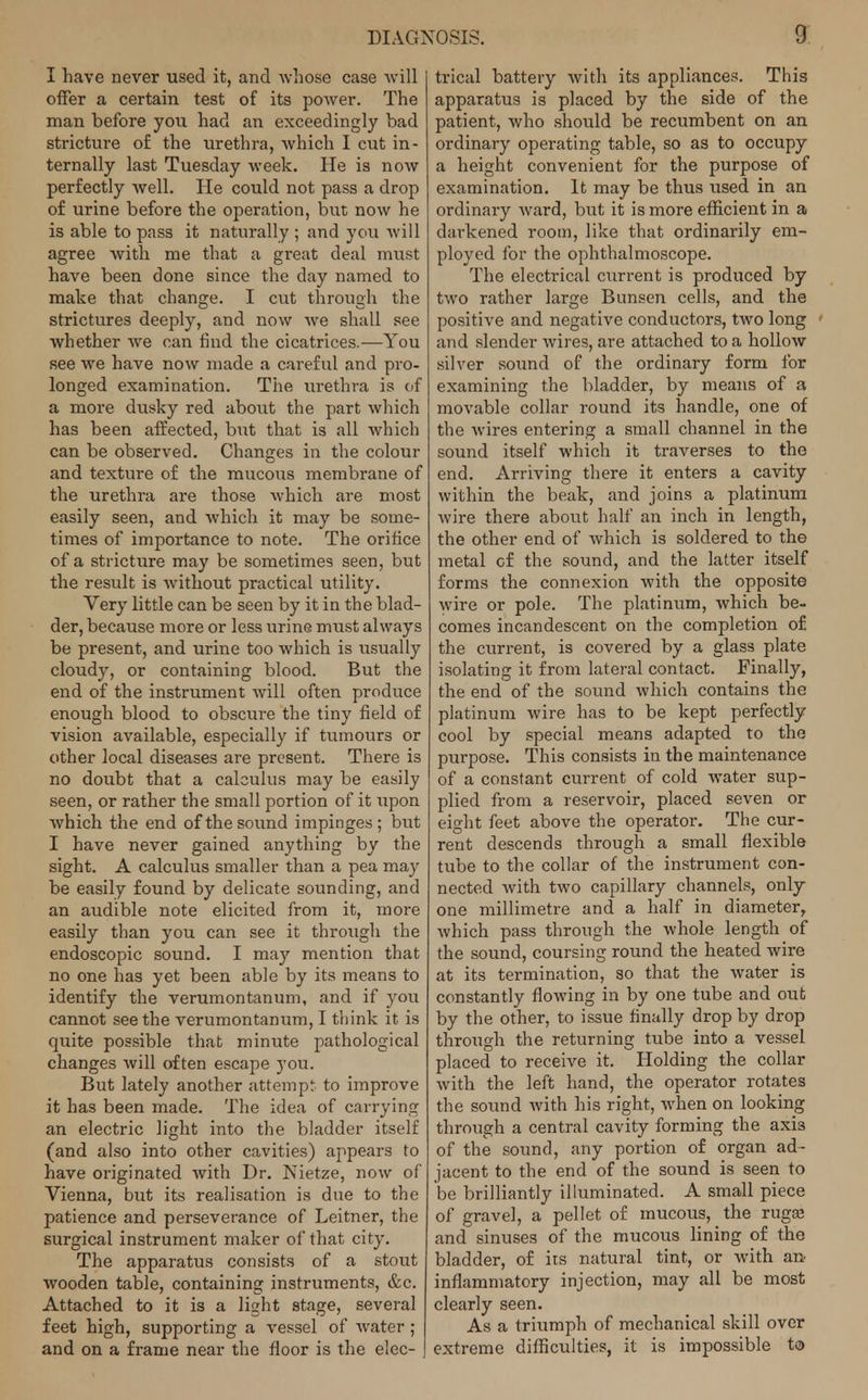 I have never used it, and whose case will offer a certain test of its power. The man before you had an exceedingly bad stricture of the urethra, which I cut in- ternally last Tuesday week. He is now perfectly well. He could not pass a drop of urine before the operation, but now he is able to pass it naturally ; and you will agree with me that a great deal must have been done since the day named to make that change. I cut through the strictures deeply, and now we shall see whether we can find the cicatrices.—You see we have now made a careful and pro- longed examination. The urethra is of a more dusky red about the part which has been affected, but that is all which can be observed. Changes in the colour and texture of the mucous membrane of the urethra are those which are most easily seen, and which it may be some- times of importance to note. The orifice of a stricture may be sometimes seen, but the result is without practical utility. Very little can be seen by it in the blad- der, because more or less urine must always be present, and urine too which is usually cloudy, or containing blood. But the end of the instrument will often produce enough blood to obscure the tiny field of vision available, especially if tumours or other local diseases are present. There is no doubt that a calculus may be easily seen, or rather the small portion of it upon which the end of the sound impinges ; but I have never gained anything by the sight. A calculus smaller than a pea may be easily found by delicate sounding, and an audible note elicited from it, more easily than you can see it through the endoscopic sound. I ma)' mention that no one has yet been able by its means to identify the verumontanum, and if you cannot see the verumontanum, I think it is quite possible that minute pathological changes will often escape you. But lately another attempt to improve it has been made. The idea of carrying an electric light into the bladder itself (and also into other cavities) appears to have originated with Dr. Nietze, now of Vienna, but its realisation is due to the patience and perseverance of Leitner, the surgical instrument maker of that city. The apparatus consists of a stout wooden table, containing instruments, &c. Attached to it is a light stage, several feet high, supporting a vessel of water ; and on a frame near the floor is the elec- trical battery with its appliances. This apparatus is placed by the side of the patient, who should be recumbent on an ordinary operating table, so as to occupy a height convenient for the purpose of examination. It may be thus used in an ordinary ward, but it is more efficient in a darkened room, like that ordinarily em- ployed for the ophthalmoscope. The electrical current is produced by two rather large Bunsen cells, and the positive and negative conductors, two long and slender wires, are attached to a hollow silver sound of the ordinary form for examining the bladder, by means of a movable collar round its handle, one of the wires entering a small channel in the sound itself which it traverses to the end. Arriving there it enters a cavity within the beak, and joins a platinum wire there about half an inch in length, the other end of which is soldered to the metal cf the sound, and the latter itself forms the connexion with the opposite wire or pole. The platinum, which be- comes incandescent on the completion of the current, is covered by a glass plate isolating it from lateral contact. Finally, the end of the sound which contains the platinum wire has to be kept perfectly cool by special means adapted to the purpose. This consists in the maintenance of a constant current of cold water sup- plied from a reservoir, placed seven or eight feet above the operator. The cur- rent descends through a small flexible tube to the collar of the instrument con- nected with two capillary channels, only one millimetre and a half in diameter, which pass through the whole length of the sound, coursing round the heated wire at its termination, so that the water is constantly flowing in by one tube and out by the other, to issue finally drop by drop through the returning tube into a vessel placed to receive it. Holding the collar with the left hand, the operator rotates the sound with his right, when on looking through a central cavity forming the axi3 of the sound, any portion of organ ad- jacent to the end of the sound is seen to be brilliantly illuminated. A small piece of gravel, a pellet of mucous, the ruga? and sinuses of the mucous lining of the bladder, of its natural tint, or with an. inflammatory injection, may all be most clearly seen. As a triumph of mechanical skill over extreme difficulties, it is impossible to