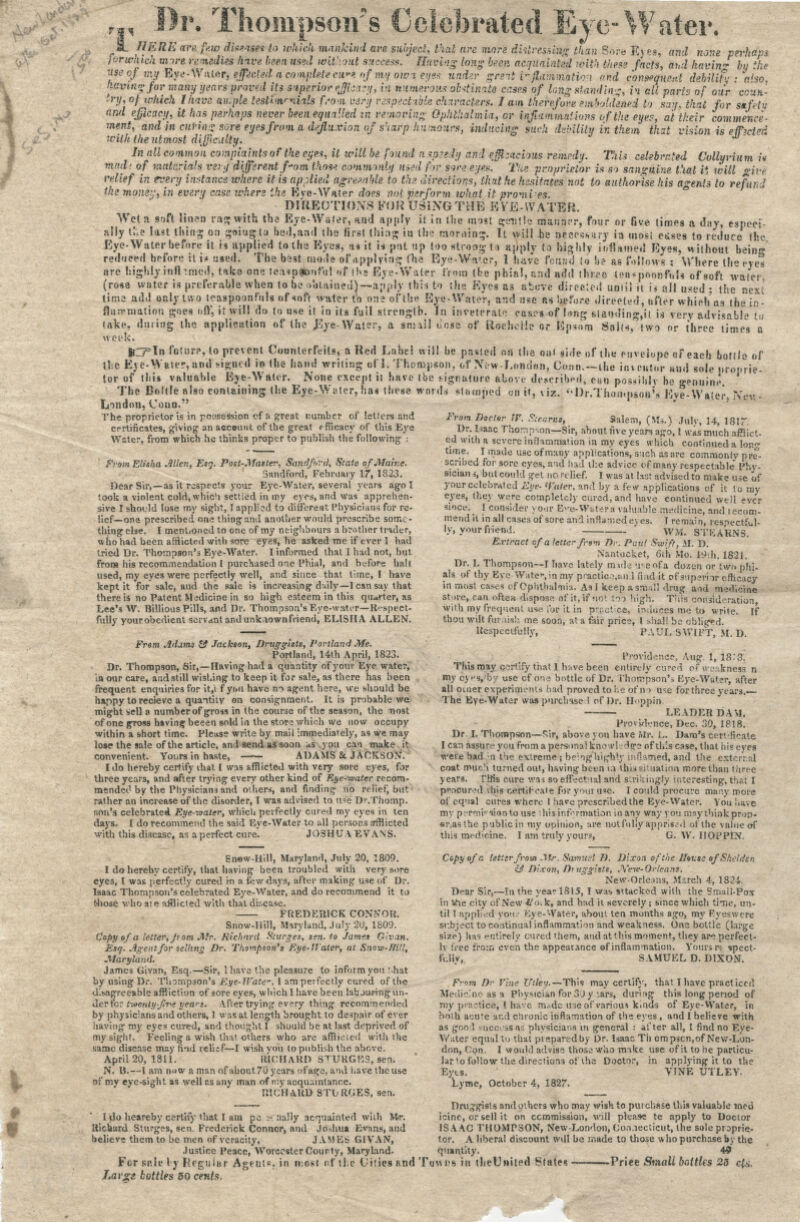 r Celebrated Eye-Water. subject, that are more distressing than Sore Eyes, and none ne perhaps ,., Br. Thompson's ^SL HERE are few d'mistt to which mankind are subject, that are more distressing than Sore Eyi fer which more remedies hive been, used without success. Having long been acquainted with these facts, and kavin* by ike Useqf nw Eye-Water* effected a complete ewe nfmtfowi eyes under great r flammatio-i end consequent debility ; also, having for many years proved its superior eji;a:y, in numerous obstinate cases of longstanding, in all parts of our coun- try, of which lhave ample testtmrnials from very respectable characters. lam therefore emboldened to sau, that for safety and efficacy, it has perhaps never been equalled in removing Ophthalmia, or inflammations of the eye?, at their commence- ment, and in curing sore eyes from a defluxian of sharp humours, inducing such debility in them that vision is e1T>etrd with the utmost difficulty. * In allcommon complaints of the eyes, it will be found aspeedy and efficacious remedy. This celebrated Collyrium U mad; of materials very different f-om those commonly used for sore eyes. Ttte proprietor is so sanguine that it will give relief in every instance where it is applied agreeable to the directions', that he hesitates not to authorise his agents to refund the mom-:, in ever'/ case where the Eve-Water does not perform what it promies. DfttEOTIOXS KOK USiNGTHE KY'E-IVATER. Wet a soft linen ran; with the Eve-Wafer, and apply it in (lie most gentle oSanaer, four or five times a day, espoci- ally the last thing on goiagia had,and the first thin* iu the mor.iin~. It will he Dfcessarj ia rnos! cu*es to reduce (he Eye-Water before it fc applied tolhe Eyes reduced before hi.* used. The bast mode , a» it is pat up too strong to apply to highly inflamed Eyes, without being of applying the Eye-Wa-.er, 1 have found to b? as follows : Where the eye's London, Conn.' The proprietor is in possession of a great number of letters and certificates, giving an account of the great efficacy of this Eye Water, from which he thinks proper to publish the following : From Elisha Mien, Esq. Post-Master, Sandfr.'rd, State of Maine. Sandford, February 17, 1823. Dear Sir,—as it respects your Eye-Water, several years ago I took a violent cold, which settled in my eyes, and was apprehen- sive I should lose my sight, I applied to different Physicians for re- lief—one prescribed one thing and another would prescribe some- thing else. I ment/oned to one of my neighbours a brother trader, who had been afflicted with sore eyes, he asked me if ever 1 had tried Dr. Thompson's Eye-Water. I informed that I had not, but from his recommendation I purchased one Phial, and before hall used, my eyes were perfectly well, and since that fane, I have kept it for sale, and the sale is increasing' duly—1 can say that there is no Patent Medicine in so high esteem in this qturter, as Lee's W. Billious Pills, and Dr. Thompson's Eye-water—Respect- fully your obedient servant and unknown friend, ELISHA ALLEN. From Addtns £2 Jackson, Druggists, Portland Me. Portland, 14th April, 1823. Dr. Thompson, Sir,—Having had a quantity of your Eye water, in our care, and still wishing to keep it for sale, as there has been frequent enquiries for it,\ f y<>u have n-> agent here, we should be happy to recieve a quantity on consignment. It is probable we might sell a number of gross in the course of the season, the nost of one gross having beeen sold in the store which we now occupy within a short time. Please write by mail immediately, as we may lose the sale of the article, and send as soon *s you can make it convenient. Yoiirs in haste, ADAMS & JACKSON'. I do hereby certify ihat I was afflicted with very sore eyes, for three years, and after trying every other kind of Eye--water recom- mended by the Physicians and others, and finding no relief, but rather an increase of the disorder, I was advised to ive Dr.Thomp. son's celebrated Eye-water, which perfectly cured my eyes in ten days. I do recommend the said Eye-Water to all persons a*fflicted with this disease, as aperfect cure. JOSHUA EVANS. Snew-Hill, Maryland, July 20, 1809. I do hereby certify, that having been troubled with very sore eyes, I was perfectly cured in a few days, after making use of Dr. Isaac Thompson's celebrated Eye-Water, and do recommend it to those who a; e afflicted with that disease, FREDERICK CONNOR. Snow-Hill, Maryland, July 20, 1809. Copy of a letter, jt om Mr. Richard Sturges, sen. to James Givan. Esq. Agent for selling Dr. Thompson's Eye-f later, at Snow-ffifl, Maryland. James Givan, Esq.—Sir, 1 have the pleasure to inform you shat by using Dr. Thompson's Eye-JVate. I am perfectly cured of the disagreeable affliction of sore eyes, which I have been labouring un- der for twenty-five yea's. After trying every thing recommended by physicians and others, I was at length brought to despair of ever having* my eyes cured, and thought I should be at last deprived of my sight. Feeling a wish that others who are afflicted with the same disease may find relitf—I wish you to publish the above. April 20, 1811. RICHARD SPURGES, sen. N. B.—1 am n<» w a man of about 70 years of age, and t.ave the use of my eye-sight as well as any man of my acquaintance. RICHARD STURGES, sen. I do heareby certify that I am pe serially acquainted with M*. Richard Sturges, sen. Frederick Connor, and Jo.dtua Evans, and believe them to be men of veracity, JAMES GIVAN, Justice Peace, Worcester Courty, Maryland. For se.le I y Regular Agent, in n:ost nf the Uitresand Large bottles 50 cents. From Doctor JF. Stearns, Salem, (Ms.) Julv, 14, 1817. Dr. Isaac Thompson—Sir, about five years ago, I wis much afflict- ed with a severe inflammation in my eyes which continued a Ion- time. I made use of many applications, such as are commonly pre- scribed for sore eyes, a-d had the advice of many respectable* Phv- sician i, but could get no relief. I was at last advised t'o make use of your celebrated Eye- <Vuler. and by a few applications of it to rny eyes, they were completely cured, and have continued well ever since. _ I consider your Eye-Watera valuable medicine, and i ecom- mend it in all cases of sore and inrlan-.ede) es. T remain, respectful- ly, your friend. WM. STEARNS. Extract of a letter from Dr. Pau( Swift, M. D. Nantucket, 6th Mo. 19:b, 1821. Dr. I. Thompson--1 have lately mule -r.eofa dozen or two phi- als of thy Eye Watc-.in my praptic.^anJ Bad it of superior efficacy in most cases of Ophthalmia. As I keep asm;!! drug a.id medicine store, can often dispose of it, if not too high. Tins consideration, with my frequent vise for it in pr&ctica, induces me to write. If thou wilt furnish me soon, at a fair price, I shall be obliged. Respectfully, PAUL SWIFT, M. D. Providence, Aug. 1, 18:3. This may corfify that 1 have been entirely cured of weakness n my cyns, by use of one bottle of Dr. Thompson's Eye-Water, after all outer experiments had proved to he of no use for three years. The Eye-Water was purchase I of Dr. Hppin. LEADER DAM. Providence, Dec. 30, 1818. Dr I. Thompson—Sir, above you have Mr. L. Dam's certificate I can assure you from a personal knowledge nf this case, that his eyes were bad in the extreme ; being'higb'.y inflamed, and the external coat much turned out, having been i.i this situation more than three years. This cure wa* so effectual and strikingly interesting, that I procured ibis certifcate for your u«e. I could procure many more of equal cures where I hatre prescribed the Eye-Water. You have mv permission to use this information inany way you may think prop- sr.asthe public in my opinion, are not fully apprise, i of the value of this medicine. I am truly your?, G. W. II OP PIN. Copy of r. letter from Mr, Samuel D. Dixon ofthellouseofSkdden & Dixon, Druggists, .\'ew-Orleans. New-Orleans, March 4, 1824. Dear Sir,—In the year 1815, I was sttacked with the Small-Pox in (she city of New 4'o.k, and had it severely; since which time, un- til I applied you Eye-Water, about ten months ago, my Eyeswere subject to continual inflammation and weakness. One bottle (large size) has entirely cured them, and at this moment, they are perfect- ly :ree from even the appearance of inflammation. Yours r». tpect- fully, SAMUEL D. DIXON. From Dr Vine irtley.—This may certify, that I have practiced Medicine as a Physician for30 yiars, during this long period of ray practice, t have nude use of various kinds of Eye-Water, in both acute and chronic inftamation of the eyes, and I believe with as good success as physicians in general : after all, I find no Eye- Water equal to that prepared by Dr. Isaac Tli empsen,of New-Lon- don, Con. I would advise those who make use of it to be particu- lar to follow the directions of the Doctor, in applying it to the Eyes. VINE UTLEY. Lyme, October 4, 1827. Druggists and others who may wish to purchase this valuable wed icine, or sell it on commission, will please te apply to Doctor ISAAC THOMPSON, New-London, Connecticut, the sole proprie- tor. A liberal discount will be made to those who purchase by the quantity. 49 Tombs »« theUnited Slates Priee Small battles 25 ds.