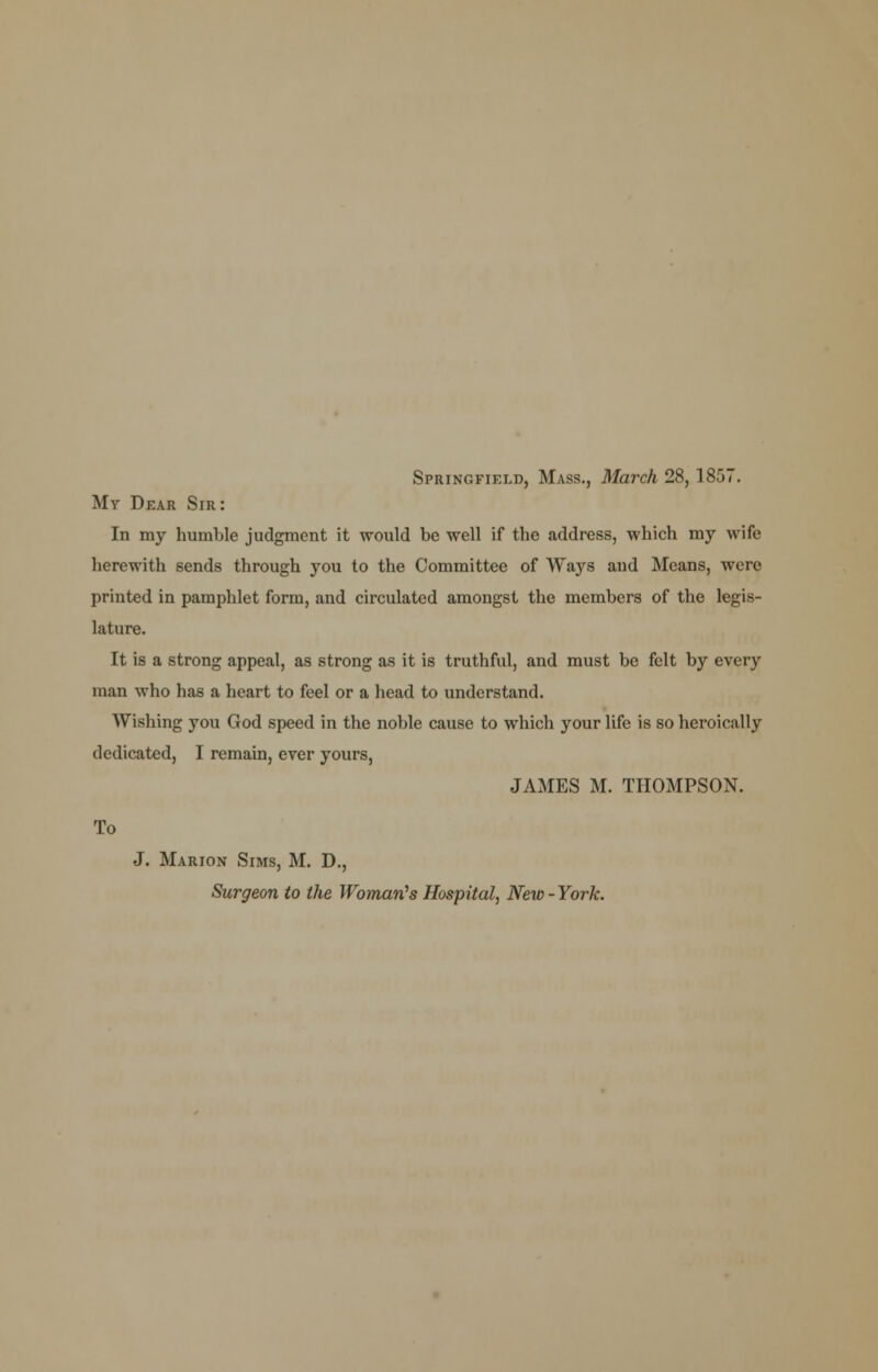 Springfield, Mass., March 28, 1857. My Dear Sir: In my humble judgment it would be well if the address, which my wife herewith sends through you to the Committee of Ways aud Means, were printed in pamphlet form, and circulated amongst the members of the legis- lature. It is a strong appeal, as strong as it is truthful, and must be felt by every man who has a heart to feel or a head to understand. Wishing you God speed in the noble cause to which your life is so heroically dedicated, I remain, ever yours, JAMES M. THOMPSON. To J. Marion Sims, M. D., Surgeon to the Woman''s Hospital, New-York.