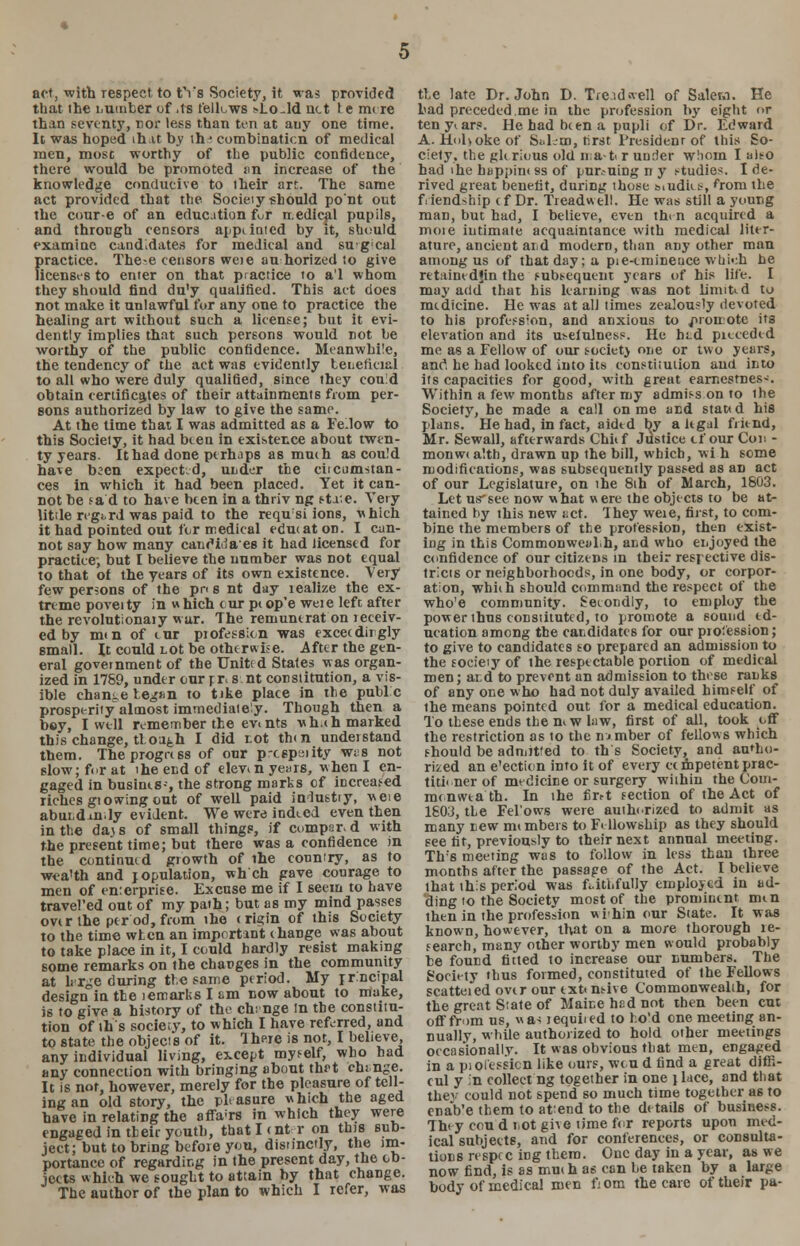 act, with respect to tYs Society, it was provided that ihe number of ,1s fellows >Lo-ld net te mere than seventy, nor less than ten at any one time. It was hoped that by ih* combinaticn of medical men, most worthy of the public confidence, there would be promoted sin increase of the knowledge conducive to their art. The same act provided that the Society should po'nt out the cour-e of an education fur medical pupils, and through censors appelated by it, should examine candidates for medical and sugcal practice. The-e censors weie au horized to give licenses to enter on that practice to a'l whom they should find du'y qualified. This act does not make it unlawful for any one to practice the healing art without such a license; but it evi- dently implies that such persons would not be worthy of the public confidence. Meanwhile, the tendency of the act was evidently teiierieial to all who were duly qualified, since they could obtain certificates of their attainments from per- sons authorized by law to give the same. At the time that I was admitted as a Fe.low to this Society, it had been in existence about twen- ty years. Ithad done perhaps as much as cou!d have been expected, under the ciicumstan- ces in which it had been placed. Yet it can- not be sad to have been in a thriv ng state. Very little regard was paid to the requsi ions, which it had pointed out for medical cducaton. I can- not say how many canoHriaes it had licensed for practice; but I believe the number was not equal to that of the years of its own existence. Very few persons of the pn s nt day lealize the ex- treme poveity in w hich cur pc op'e weie left after the revolutionary war. The remuntrat on receiv- ed by mm of cur profession was exceedingly small. It could not be otherwise. After the gen- eral government of the United States was organ- ized in 1759, under our pr, s nt constitution, a vis- ible change began to tike place in the publ c prosperity almost immediately. Though then a bey, I well remember the ev»nts v. h.ch marked this change, though I did tot then understand them. The progress of our p-c6pmity wes not slow; for at the end of elevin years, when I en- gaged in busints-, the strong marks of increased riches giowing out of well paid industiy, weie abuidxnly evident. We were indeed even then in the dajs of small things, if compsr.d with the present time; but there was a confidence in the continued growth of the country, as to wea'th and population, wh ch gave courage to men of enterprise. Excuse me if I seem to have travel'ed out of my path; but as my mind passes over the per od, from the c rigin of this Society to the time when an important change was about to take place in it, I could hardly resist making some remarks on the changes in the community at hr^e during the same period. My prncipal design in the lemarks I am now about to make, is to give a history of the chtnge In the constitu- tion of ill's society, to which I have referred, and to state the objects of it. There is not, I believe, any individual living, except myself, who had any connection with bringing about thr-t chi nge. It is not, however, merely for the pleasure of tell- ing an old story, the phasure which the aged have in relating the affairs in which they were engaged in their youth, that lent r on this sub- ject; but to bring before you, distinctly, the im- portance of regarding in the present day, the ob- jects which we sought to attain by that chaDge. The author of the plan to which I refer, was tie late Dr. John D. Tre.tdwell of Salem. He bad preceded.me in the profession by eight or tenyiars. He had been a pupli of Dr. Edward A. Hobokeof SaLm, rirst President of this So- ciety, the gkrious old mat r under whom I ait-o had ike happinc ss of pursuing n y studies. I de- rived great benefit, during those s.udies, from the friendship e f Dr. Treadwell. He was still a young man, but had, I believe, even then acquired a moie intimate acquaintance with medical liter- ature, ancient and modern, than any other man among us of that day; a pie-cmineuce wui«;h he retainedjin the subsequent years of his life. I may add that his learning was not limiUd to medicine. He was at all times zealously devoted to his profession, and anxious to promote its elevation and its u^eiulness. He htd picceded mc as a Fellow of our society one or two years, anc4, he had looked into its constitution and into its capacities for good, with great earnestness Within a few months after my admiss on to ihe Society, he made a call on me and stated his plans. He had, in fact, aided by a legal friend, Mr. Sewall, afterwards Chief Justice cf our Con - monwc a'.th, drawn up the bill, which, wi h some modifications, was subsequently passed as an act of our Legislature, on the 8th of March, 1803. Let usrsee now what were the objects to be at- tained by this new net. They weie, first, to com- bine the members of the profession, then exist- ing in this Commonweal.h, and who enjoyed the confidence of our citizens in their respective dis- tricts or neighborhoods, in one body, or corpor- ation, which should command the respect of the who'e community. Secondly, to employ the power thus constituted, to promote a sound ed- ucation among the candidates for our profession; to give to candidates so prepared an admission to the socieiy of the respectable portion of medical men; ai d to prevent an admission to these ranks of any one w ho had not duly availed himself of the means pointed out for a medical education. To these ends them w law, first of all, took off the restriction as io the lumber of fellows which should be admitted to th's Society, and autho- rised an e'ection into it of every ec mpetent prac- titioner of medicine or surgery within the Com- menweath. In the nrrt section of the Act of 1803, the Fel'ows were authorized to admit as many new members to Fellowship as they should see fit, previously to their next annual meeting. Th's meeting was to follow in less than three months after the passage of the Act. I believe that this period was faithfully employed in ad- ding to the Society most of the prominent men ihen in the profession wihin our State. It was known, however, that on a more thorough re- search, many other worthy men would probably be found fitted to increase our numbers. The Society thus formed, constituted of the Fellows scatteied over our ext«nsive Commonwealth, for the great State of Maine hed not then been cut off from us, «as jequiied to ho'd one meeting an- nually, while authorized to hold other meetings occasionally. It was obvious that men, engaged in a piolessicn like ours, we u d find a great difii- cul y in collect ng together in one tlace, and that they could not spend so much time together as to cnab'e them to attend to the de tails of business. They con d not give time for reports upon med- ical subjects, and for conferences, or consulta- tions re spec in g them. One day in a year, as we now find, is as much as can be taken by a lar^e body of medical men fiom the care of their pa-