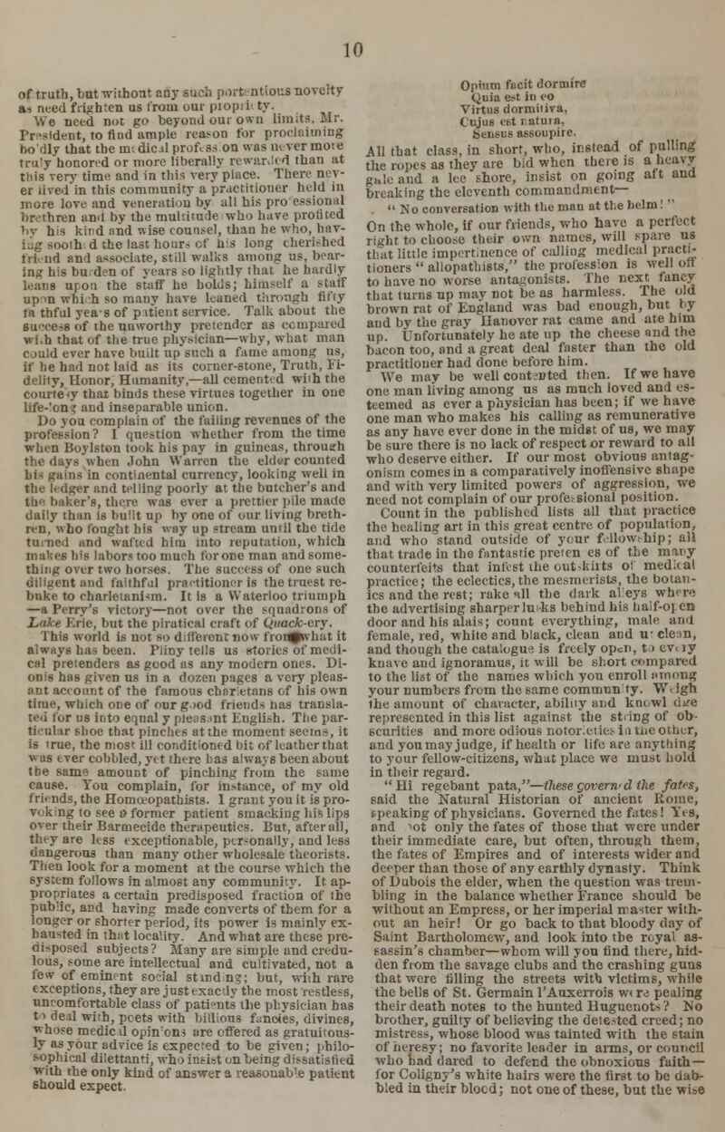of truth, but -without any such porttntious noveity a-, need frighten us from our piopii' ty. We need not go beyond our own limit?, Mr. President, to nod ample reason for proclaiming no'dly that the mcdicil profess.on was never nun e truly honored or more liberally rewarded than at this very time and in this very place. Their nev- er lived in this community a practitioner held in more love and veneration by all his pro essional brethren and by the multitude who have profited by his kind and wise counsel, than he who, hay- ing sooth-, d the last hoard of bis long cherished frk-nd and associate, still walks among us, bear- ing his bu.den of years so lightly that he hardly leans upon the staff he holds; himself a staff up m whi h so many have leaned through fifty fa thful yeas of p itient service. Talk about the success of the unworthy pretender as compared wi.h that of the true physician—why, what man could ever have built up such a fame among us, if he had not laid as its corner-stone, Truth, Fi- delity, Honor, Humanity,—all cemented with the courtesy that binds these virtues together in one life-Ion? and inseparable union. Do you complain of the failing revenues of the profession ? I question whether from the time when Boylston took his pay in guineas, through the days when John Warren the elder counted his gains in continental currency, looking well in the ledger and telling poorly at the butcher's and the baker's, there was ever a prettier pile made daily than is built up by one of our living breth- ren, who fought his way up stream until the tide turned and wafted him into reputation, which makes his labors too much for one man and some- thing over two horses. The success of one such diligent and falthfol practitioner is the truest re- buke to charletanism. It is a Waterloo triumph —a Perry's victory—not over the squadrons of Lake Erie, but the piratical craft of Qwacfc-ery. This world is not so different now fron^what it always has been. Piiny tells us stories of medi- cal pretenders as good as any modern ones. Di- onis has given us in a dozen pages a very pleas- :mt account of the famous charietans of his own time, which one of onr g>od friends has transla- ted for us into equal y pleasant Engliah. The par- ticular shoe that pinches at the moment seems, it is true, the most ill conditioned bit of leather that w as ever cobbled, yet there has always been about the same amount of pinching from the same cause. You complain, for instance, of my old friends, the Homceopatbists. 1 grant you it is pro- voking to see i> former patient smacking his lips over their Barmecide therapeutics. But, after all, they are less exceptionable, personally, and less dangerous than many other wholesale theorists. Then look for a moment at the course which the system follows in almost any community. It ap- propriates a certain predisposed fraction of the public, and having made converts of them for a longer or shorter period, its power is mainlv ex- hausted in thiit locality. And what are these pre- disposed subjects? Many are simple and credu- lous, some are intellectual and cultivated, not a few of eminent social st aiding; but, with rare exceptions, they are just exactly the most restless, uncomfortable class of patients the physician has to deal with, pcets with billions fancies, divines, whose medic d opinons are offered as gratuitous- ly as your advice is expected to be given; philo- sophical dilettanti, who insist on being dissatisfied with the only kind of answer a reasonable patient should expect. Opium fecit doroure Quia est in eo Virtus dormitiva, Cujus est l-atuin. bensus assoupire. All that class, in short, who, instead of pulling the ropes as they are bid when there is a heavy guleand a lee shore, insist on going aft and breaking the eleventh commandment— No conversation with the man at the helm!  On the whole, if our friends, who have a perfect right to choose their own names, will spare us that little impertinence of calling medical practi- tioners  allopathists, the profession is well oft to have no worse antagonists. The next fancy that turns up may not be as harmless. The old brown rat of England was bad enough, but l>y and by the gray Hanover rat came and ate him up. Unfortunately he ate up the cheese and the bacon too, and a great deal faster than the old practitioner had done before him. We may be well contented then. If we have one man living among us as much loved and es- teemed as ever a physician has been; if we have one man who makes his calling as remunerative as any have ever done in the midst of us, we may be sure there is no lack of respecter reward to all who deserve either. If our most obvious antag- onism comes in a comparatively inoffensive shape and with very limited powers of aggression, we need not complain of our professional position. Count in the published lists all that practice the healing art in this great centre of population, and who stand outside of your fellowship; all that trade in the fantastic preten es of the many counterfeits that infest the outddits of medical practice; the eclectics, the mesmerists, the botan- ies and the rest; rake nil the dark alleys where the advertising sharper luks behind his half-open door and his alais; count everything, male, and female, red, white and black, clean and u- clean, and though the catalogue is freely open, to ev<iy knave and ignoramus, it will be short compared to the list of the names which you enroll among your numbers from the same community. W\igh the amount of character, ability and knowl dtre represented in this list against the string of ob- scurities and more odious notorieties in the other, and you may judge, if health or life are anything to your fellow-citizens, what place we must hold in their regard. Hi regebant pata,—these govern'd the fates, said the Natural Historian of ancient Rome, speaking of physicians. Governed the fates! Yes, and iot only the fates of those that were under their immediate care, but often, through them, the fates of Empires and of interests wider and deeper than those of any earthly dynasty. Think of Dubois the elder, when the question was trem- bling in the balance whether France should be without an Empress, or her imperial master with- out an heir! Or go back to that bloody day of Saint Bartholomew, and look into the royal as- sassin's chamber—whom will yon find there, hid- den from the savage clubs and the crashing guns that were filling the streets with victims, while the bells of St. Germain l'Auxerrois wire pealing their death note6 to the hunted Huguenots? Mo brother, guilty of believing the detected creed; no mistress, whose blood was tainted with the stain of heresy; no favorite leader in arms, or council who had dared to defend the obnoxious faith— for Coligny's white hairs were the first to be dab- bled in their blocd; not one of these, but the wise