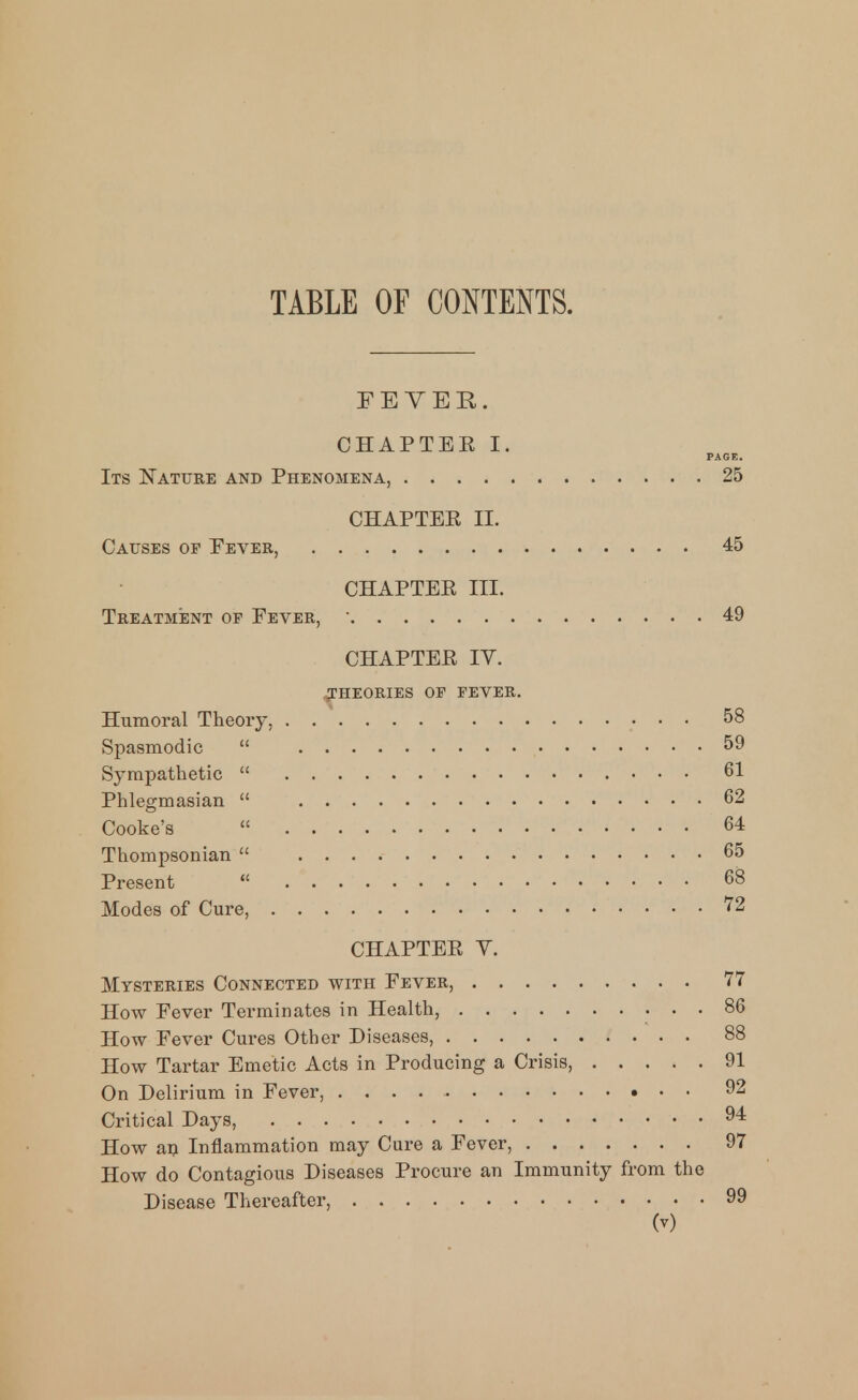 TABLE OF CONTENTS. FETER. CHAPTEE I. PAGE. Its Nature and Phenomena, 25 CHAPTEE II. Causes of Pever, 45 CHAPTEE III. Treatment of Fever,  49 CHAPTEE lY. THEORIES OF FEVER. Humoral Theory, 58 Spasmodic  59 Sympathetic  61 Phlegmasian  62 Cooke's  64 Thompsonian  65 Present  68 Modes of Cure, 72 CHAPTEE V. Mysteries Connected with Fever, 77 How Fever Terminates in Health, 86 How Fever Cures Other Diseases, 88 How Tartar Emetic Acts in Producing a Crisis, 91 On Delirium in Fever, 92 Critical Days, 94 How m Inflammation may Cure a Fever, 97 How do Contagious Diseases Procure an Immunity from the Disease Thereafter, 99