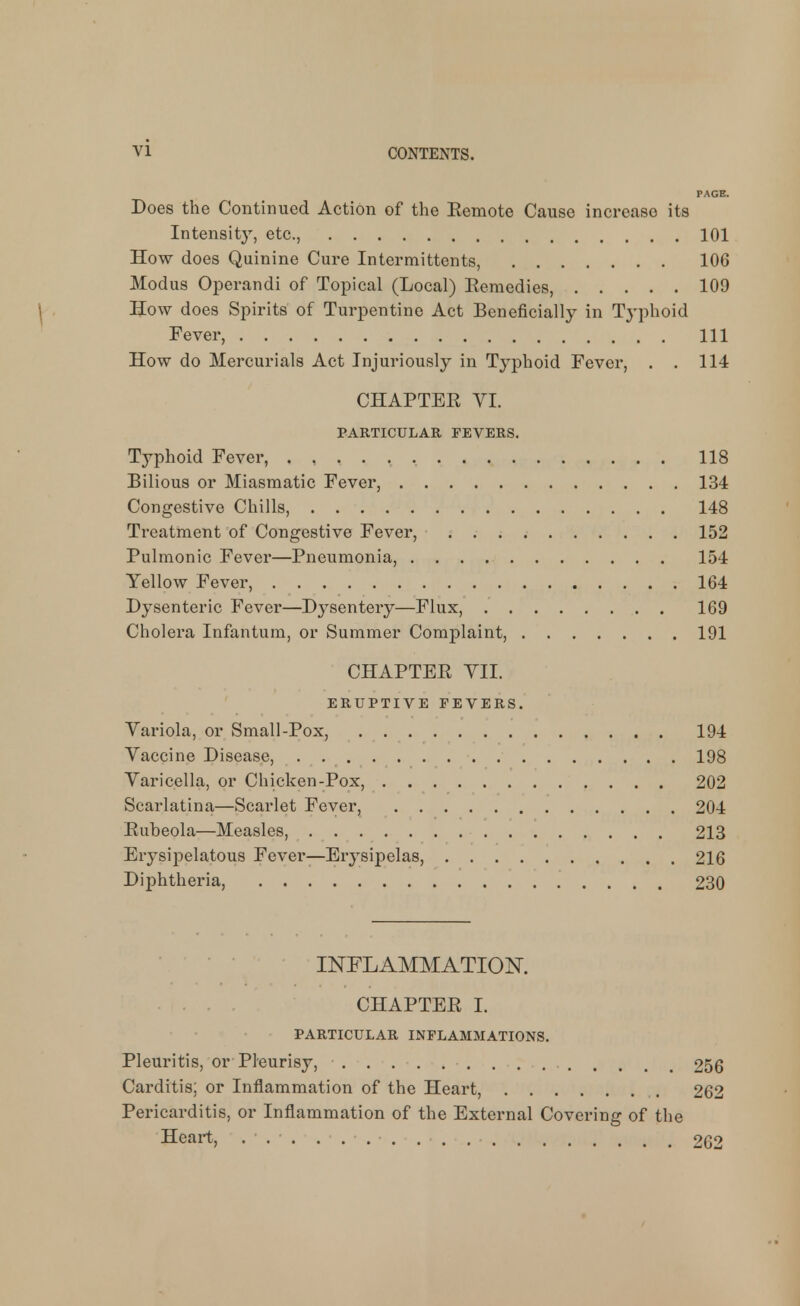 PAGE. Does the Continued Action of the Eemote Cause increase its Intensity, etc., 101 How does Quinine Cure Intermittents, 106 Modus Operandi of Topical (Local) Eeraedies, 109 How does Spirits of Turpentine Act Beneficially in Typhoid Fever, Ill How do Mercurials Act Injuriously in Typhoid Fever, . . 114 CHAPTER VI. PARTICULAR FEVERS. Typhoid Fever, . 118 Bilious or Miasmatic Fever, 134 Congestive Chills, 148 Treatment of Congestive Fever, 152 Pulmonic Fever—Pneumonia, 154 Yellow Fever, 164 Dysenteric Fever—Dj^sentery—Flux, 169 Cholera Infantum, or Summer Complaint, 191 CHAPTER YII. ERUPTIVE FEVERS. Variola, or Small-Pox, 194 Vaccine Disease, . 198 Varicella, or Chicken-Pox, 202 Scarlatina—Scarlet Fever, 204 Rubeola—Measles, 213 Erysipelatous Fever—Erysipelas, 216 Diphtheria, 230 INFLAMMATION. CHAPTER I. PARTICULAR INFLAMMATIONS. Pleuritis, or Pleurisy, 256 Carditis; or Inflammation of the Heart, 262 Pericarditis, or Inflammation of the External Covering of tlie Heart, ... . . 262