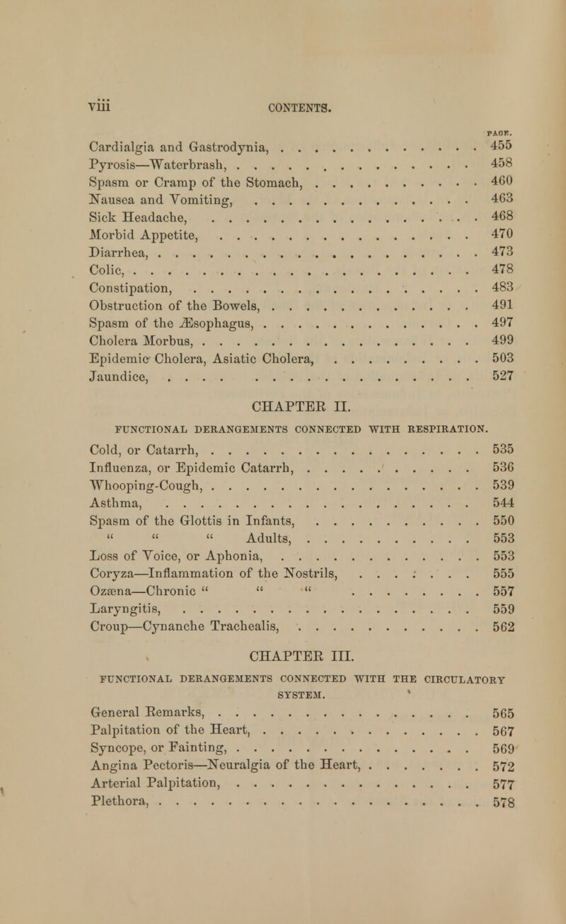 PAOK. Cardialgia and Gastrodynia, 455 Pyrosis—Waterbrash, 458 Spasm or Cramp of the Stomach, 460 Nausea and Vomiting, 463 Sick Headache, 468 Morbid Appetite, 470 Diarrhea, 473 Colic, 478 Constipation, 483 Obstruction of the Bowels, 491 Spasm of the Esophagus, 497 Cholera Morbus, 499 Epidemic Cholera, Asiatic Cholera, 503 Jaundice, .... 527 CHAPTBE II. FUNCTIONAL DERANGEMENTS CONNECTED WITH RESPIRATION. Cold, or Catarrh, 535 Influenza, or Epidemic Catarrh, 536 Whooping-Cough, 539 Asthma, 544 Spasm of the Glottis in Infants, 550    Adults, 553 Loss of Voice, or Aphonia, 553 Coryza—Inflammation of the Nostrils, ........ 555 Ozsena—Chronic    557 Laryngitis, 559 Croup—Cynanche Trachealis, 562 CHAPTEE III. rFNCTIONAL DERANGEMENTS CONNECTED WITH THE CIRCULATORY SYSTEM. General Eemarks, 565 Palpitation of the Heart, 567 Syncope, or Fainting, 569 Angina Pectoris—Neuralgia of the Heart, 572 Arterial Palpitation, 577 Plethora, 578