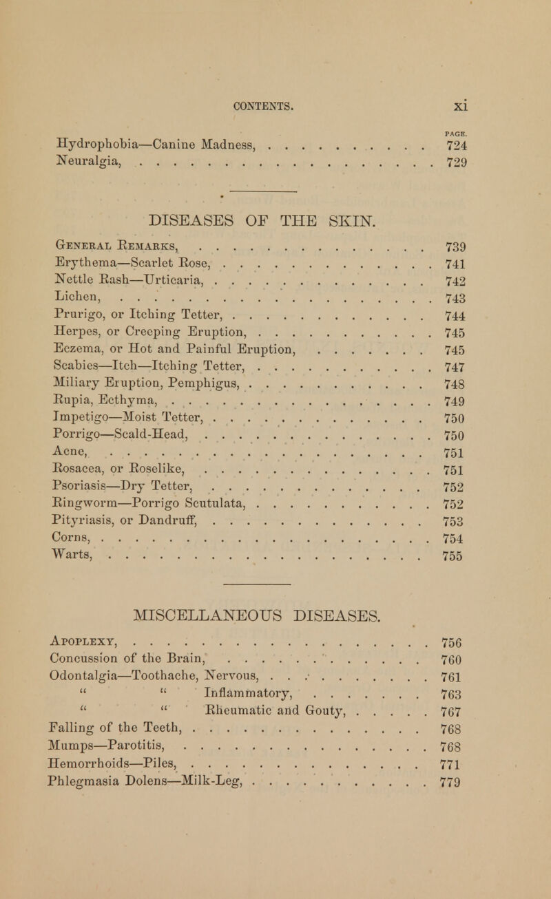 PAGE. Hydrophobia—Canine Madness, 724 Neuralgia, 729 DISEASES OF THE SKIN. General Eemarks, 739 Erythema—Scarlet Eose, 741 Nettle Eash—Urticaria, 742 Lichen, 743 Prurigo, or Itching Tetter, 744 Herpes, or Creeping Eruption, 745 Eczema, or Hot and Painful Eruption, 745 Scabies—Itch—Itching Tetter, 747 Miliary Eruption, Pemphigus, 748 Eupia, Ecthyma, 749 Impetigo—Moist Tetter, 750 Porrigo—Scald-Head, 750 Acne, 751 Eosacea, or Eoselike, 751 Psoriasis—Dry Tetter, 752 Eingworm—Porrigo Scutulata, 752 Pityriasis, or Dandruff, 753 Corns, 754 Warts, 755 MISCELLANEOUS DISEASES. Apoplexy, 756 Concussion of the Brain, ' 760 Odontalgia—Toothache, Nervous, . . .• 761   Inflammatory, 763   Eheumatic and Gouty, 767 Falling of the Teeth, 768 Mumps—Parotitis, 768 Hemorrhoids—Piles, 771 Phlegmasia Dolens—Milk-Leg, 779