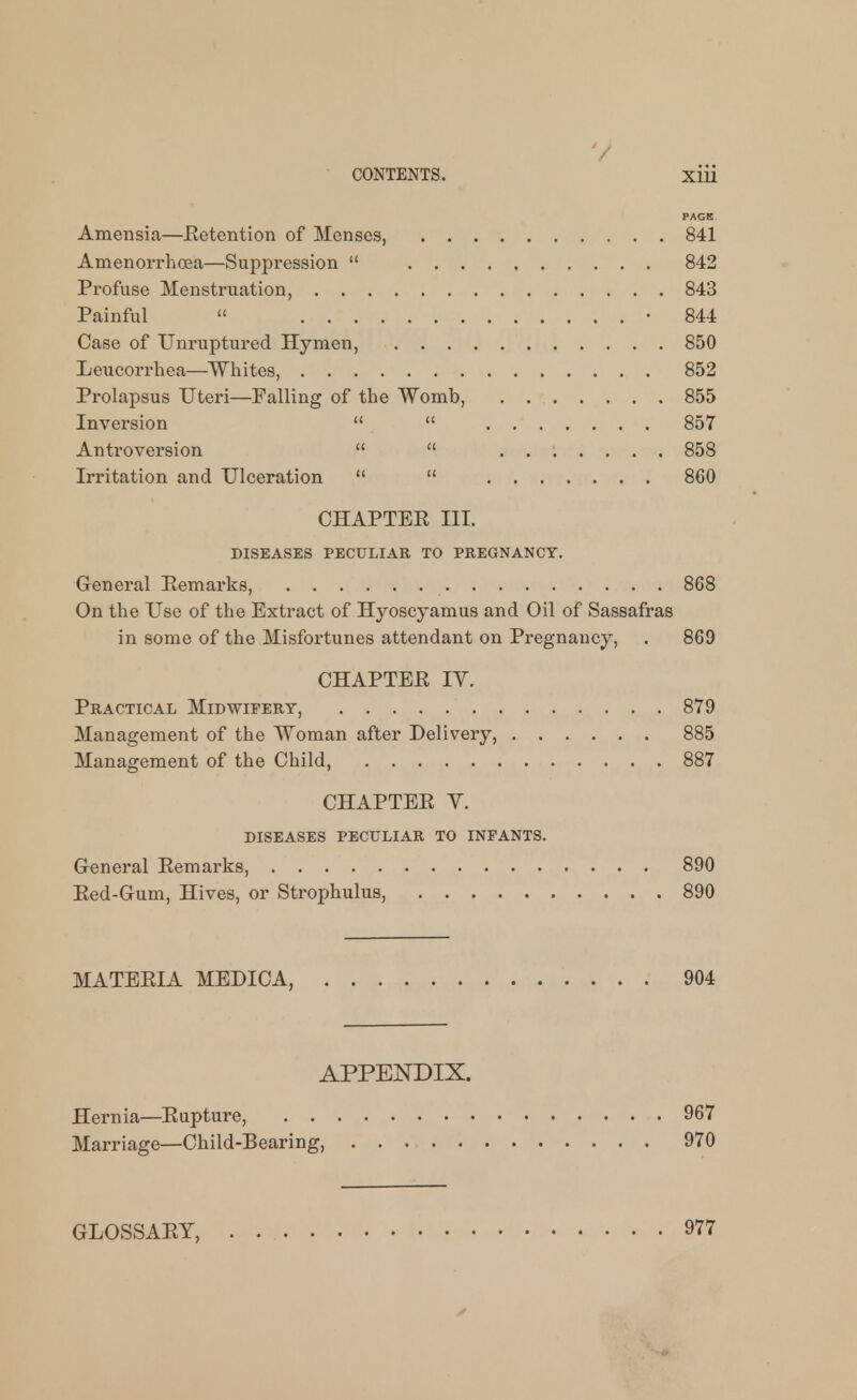 PAGE. Amensia—Eetention of Menses, 841 Amenorrhcea—Suppression  . . . . , 842 Profuse Menstruation, 843 Painful  • 844 Case of Unruptured Hymen, 850 Leucorrhea—Whites, 852 Prolapsus Uteri—Falling of the Womb, 855 Inversion   857 Antroversion   ....... 858 Irritation and Ulceration   860 CHAPTER III. DISEASES PECULIAR TO PREGNANCY. General Pemarks, 868 On the Use of the Extract of Hyoscyamus and Oil of Sassafras in some of the Misfortunes attendant on Pregnancy, . 869 CHAPTER IV. Practical Midwifery, 879 Management of the Woman after Delivery, 885 Management of the Child, 887 CHAPTER Y. diseases peculiar to infants. General Remarks, 890 Red-Gum, Hives, or Strophulus, 890 MATERIA MEDICA, 904 APPENDIX. Hernia—Rupture, 967 Marriage—Child-Bearing, 970 GLOSSARY, 977