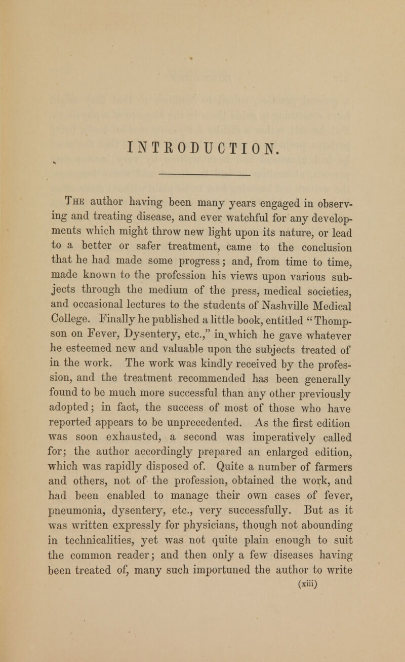 OTHODUCTION. The author having been many years engaged in observ- ing and treating disease, and ever watchful for any develop- ments which might throw new light upon its nature, or lead to a better or safer treatment, came to the conclusion that he had made some progress; and, from time to time, made known to the profession his views upon various sub- jects through the medium of the press, medical societies, and occasional lectures to the students of Nashville Medical College. Finally he published a little book, entitled  Thomp- son on Fever, Dysentery, etc., in^which he gave whatever he esteemed new and valuable upon the subjects treated of in the work. The work was kindly received by the profes- sion, and the treatment recommended has been generally found to be much more successful than any other previously adopted; in fact, the success of most of those who have reported appears to be unprecedented. As the first edition was soon exhausted, a second was imperatively called for; the author accordingly prepared an enlarged edition, which was rapidly disposed of. Quite a number of farmers and others, not of the profession, obtained the work, and had been enabled to manage their own cases of fever, pneumonia, dysentery, etc., very successfully. But as it was written expressly for physicians, though not abounding in technicalities, yet was not quite plain enough to suit the common reader; and then only a few diseases having been treated of, many such importuned the author to write (xiii)