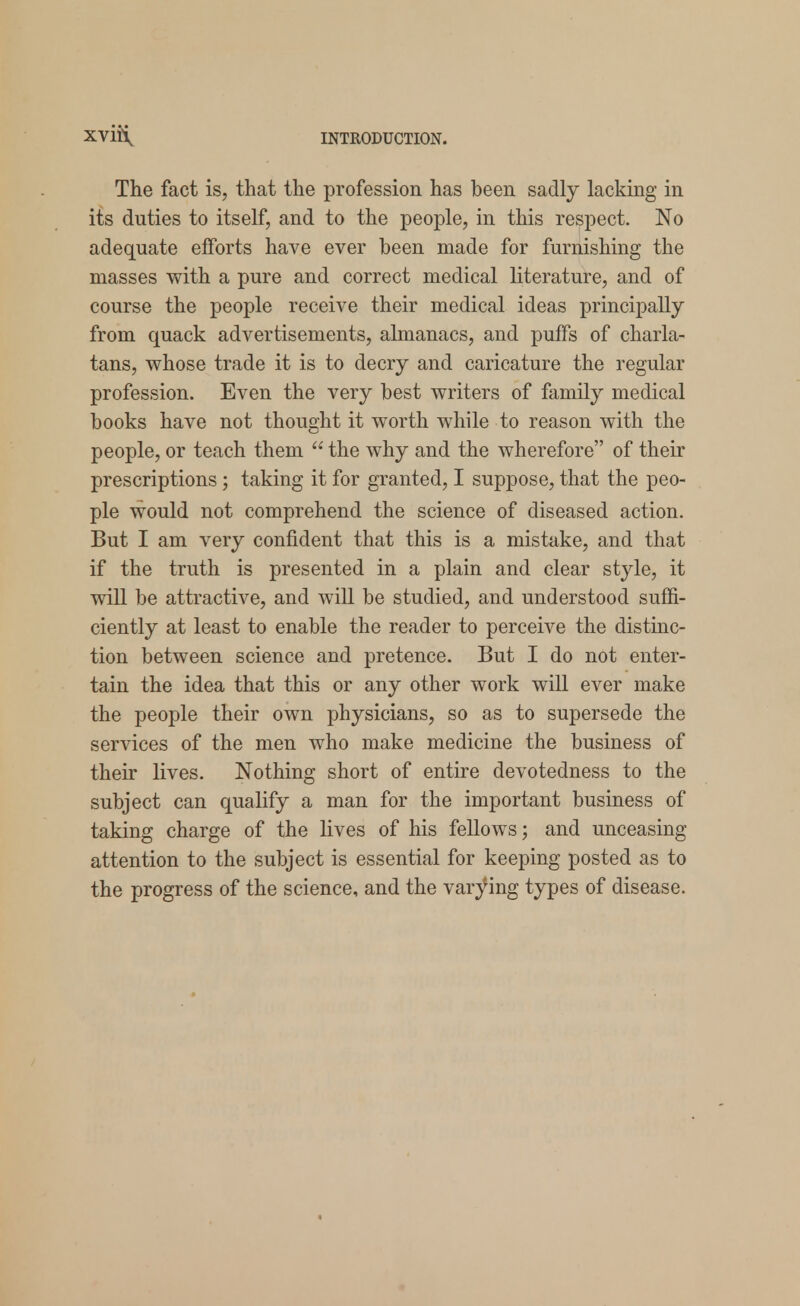 The fact is, that the profession has been sadly lacking in its duties to itself, and to the people, in this respect. No adequate efforts have ever been made for furnishing the masses with a pure and correct medical literature, and of course the people receive their medical ideas principally from quack advertisements, almanacs, and puffs of charla- tans, whose trade it is to decry and caricature the regular profession. Even the very best writers of family medical books have not thought it worth while to reason with the people, or teach them  the why and the wherefore of their prescriptions; taking it for granted, I suppose, that the peo- ple would not comprehend the science of diseased action. But I am very confident that this is a mistake, and that if the truth is presented in a plain and clear style, it will be attractive, and will be studied, and understood suffi- ciently at least to enable the reader to perceive the distinc- tion between science and pretence. But I do not enter- tain the idea that this or any other work will ever make the people their own physicians, so as to supersede the services of the men who make medicine the business of their lives. Nothing short of entire devotedness to the subject can qualify a man for the important business of taking charge of the lives of his fellows; and unceasing attention to the subject is essential for keeping posted as to the progress of the science, and the varying types of disease.