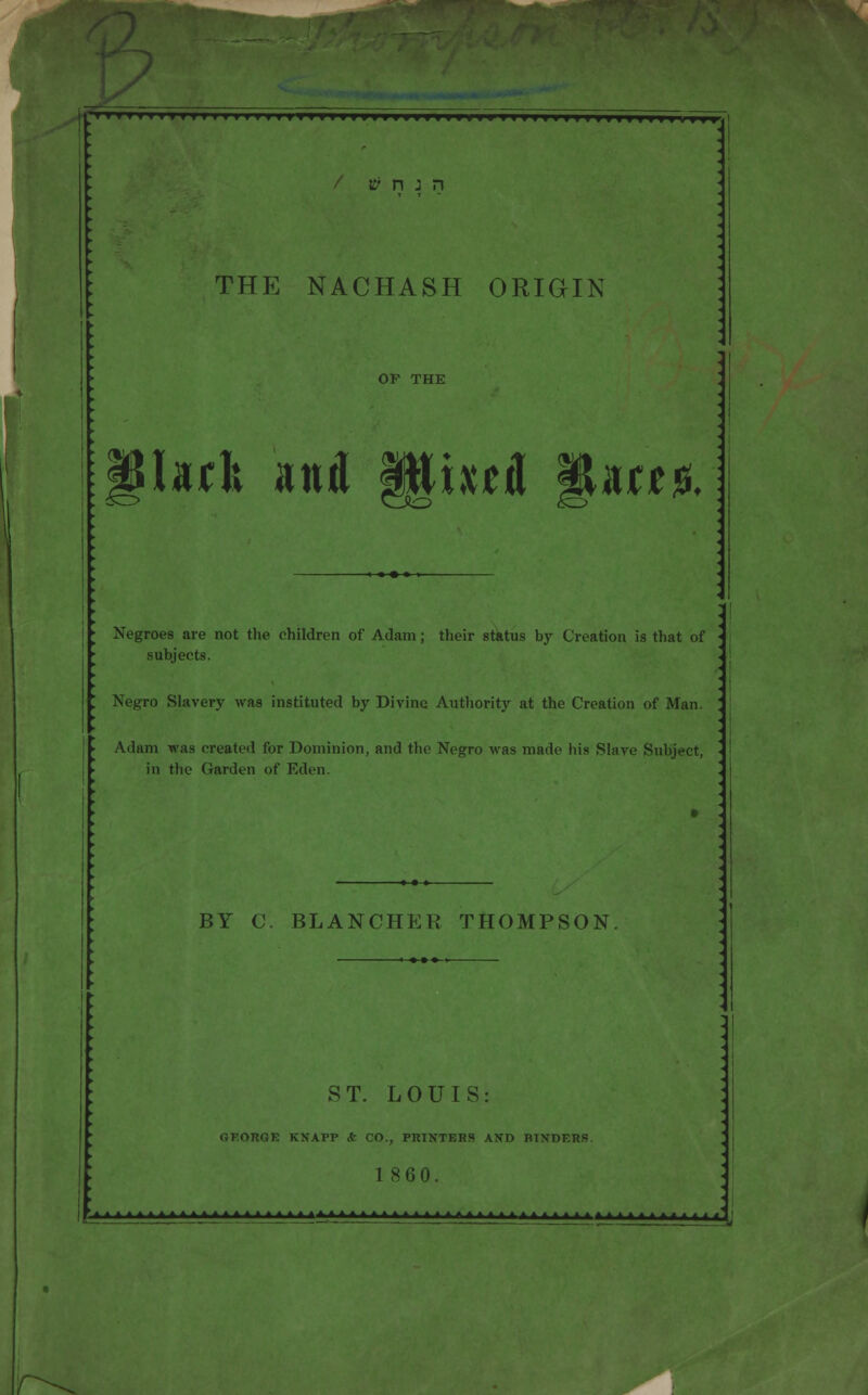 Mtl>MIM>HIM>IIIIMIIimim»UMMIIMimHMI' / tf n j n THE NACHASH ORIGIN OF THE \§htl and §§ixd ffUajs. ► Negroes are not the children of Adam; their status by Creation is that of subjects. ' Negro Slavery was instituted by Divine Authority at the Creation of Man. ' ► , ► Adam was created for Dominion, and the Negro was made his Slave Subject, '- in the Garden of Eden. BY C. BLANCHER THOMPSON ST. LOUIS: GEORGE KNAPP ct CO., PRINTERS AND HINDERS 1860. >>imr ■**-