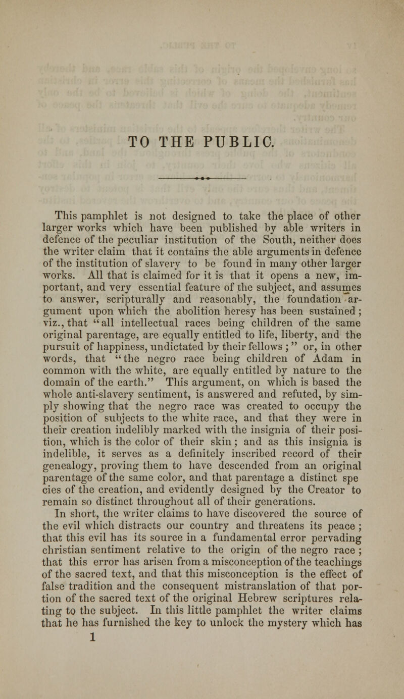 TO THE PUBLIC. This pamphlet is not designed to take the place of other larger works which have been published by able writers in defence of the peculiar institution of the South, neither does the writer claim that it contains the able arguments in defence of the institution of slavery to be found in many other larger works. All that is claimed for it is that it opens a new, im- portant, and very essential feature of the subject, and assumes to answer, scripturally and reasonably, the foundation ar- gument upon which the abolition heresy has been sustained ; viz., that all intellectual races being children of the same original parentage, are equally entitled to life, liberty, and the pursuit of happiness, undictated by their fellows ; or, in other words, that the negro race being children of Adam in common with the white, are equally entitled by nature to the domain of the earth. This argument, on which is based the whole anti-slavery sentiment, is answered and refuted, by sim- ply showing that the negro race was created to occupy the position of subjects to the white race, and that they were in their creation indelibly marked with the insignia of their posi- tion, which is the color of their skin; and as this insignia is indelible, it serves as a definitely inscribed record of their genealogy, proving them to have descended from an original parentage of the same color, and that parentage a distinct spe cies of the creation, and evidently designed by the Creator to remain so distinct throughout all of their generations. In short, the writer claims to have discovered the source of the evil which distracts our country and threatens its peace ; that this evil has its source in a fundamental error pervading christian sentiment relative to the origin of the negro race ; that this error has arisen from a misconception of the teachings of the sacred text, and that this misconception is the effect of false tradition and the consequent mistranslation of that por- tion of the sacred text of the original Hebrew scriptures rela- ting to the subject. In this little pamphlet the writer claims that he has furnished the key to unlock the mystery which has 1