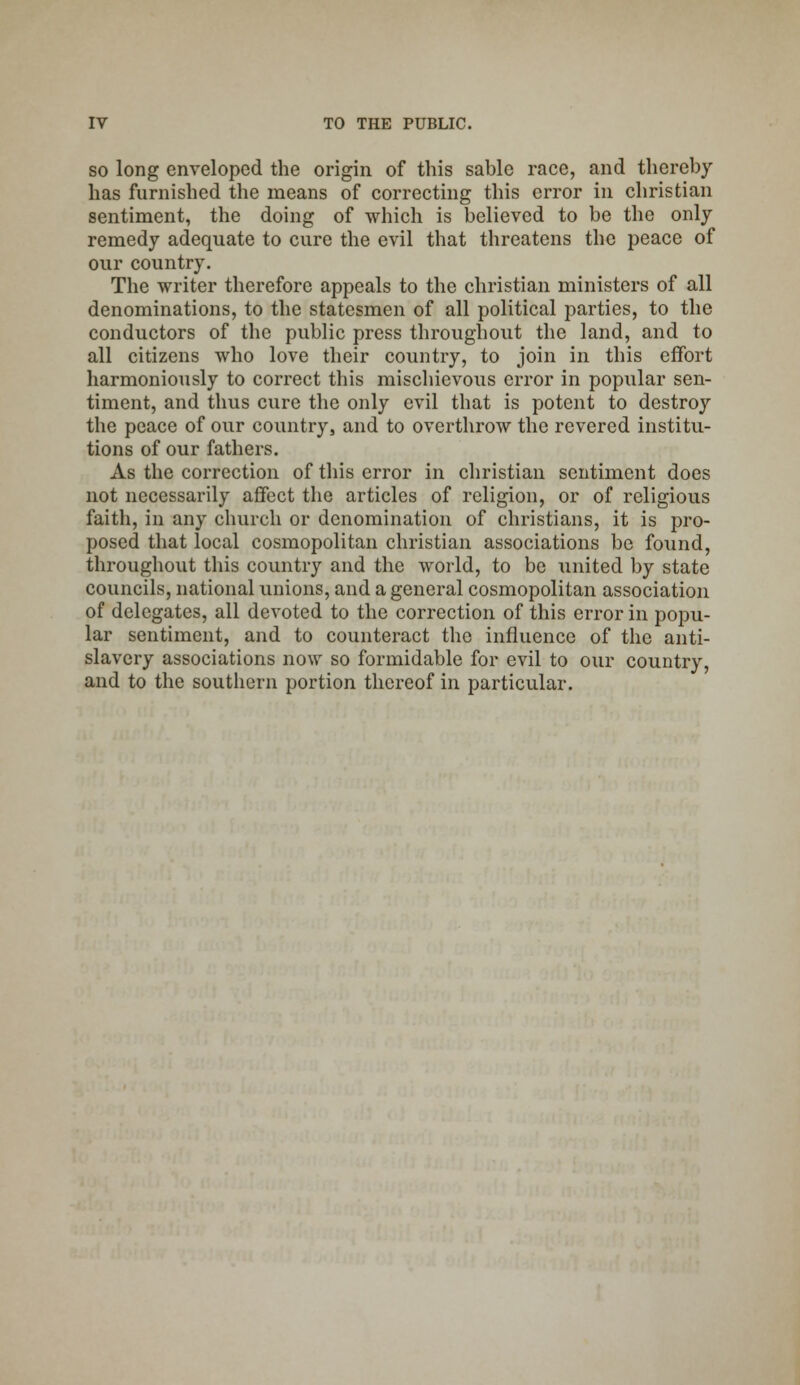 so long enveloped the origin of this sable race, and thereby has furnished the means of correcting this error in christian sentiment, the doing of which is believed to be the only- remedy adequate to cure the evil that threatens the peace of our country. The writer therefore appeals to the christian ministers of all denominations, to the statesmen of all political parties, to the conductors of the public press throughout the land, and to all citizens who love their country, to join in this effort harmoniously to correct this mischievous error in popular sen- timent, and thus cure the only evil that is potent to destroy the peace of our country, and to overthrow the revered institu- tions of our fathers. As the correction of this error in christian sentiment does not necessarily affect the articles of religion, or of religious faith, in any church or denomination of christians, it is pro- posed that local cosmopolitan christian associations be found, throughout this country and the world, to be united by state councils, national unions, and a general cosmopolitan association of delegates, all devoted to the correction of this error in popu- lar sentiment, and to counteract the influence of the anti- slavery associations now so formidable for evil to our country, and to the southern portion thereof in particular.